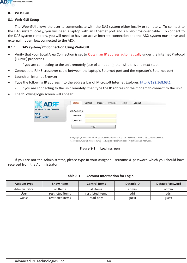  Advanced RF Technologies, Inc.        64   8. WEB-GUI 8.1 Web-GUI Setup The Web-GUI allows the user to communicate with the DAS system either locally or remotely.  To connect to the DAS system locally, you will need a laptop with an Ethernet port and a RJ-45 crossover cable.  To connect to the DAS system remotely, you will need to have an active internet connection and the ADX system must have and external modem box connected to the ADX. 8.1.1 DAS system/PC Connection Using Web-GUI x Verify that your Local Area Connection is set to Obtain an IP address automatically under the Internet Protocol (TCP/IP) properties - If you are connecting to the unit remotely (use of a modem), then skip this and next step.  x Connect the RJ-45 crossover cable between the laptop’s Ethernet port and the repeater’s Ethernet port x Launch an Internet Browser x Type the following IP address into the address bar of Microsoft Internet Explorer: http://192.168.63.1 - If you are connecting to the unit remotely, then type the IP address of the modem to connect to the unit x The following login screen will appear:  Figure 8-1  Login screen  If you are not the Administrator, please type in your assigned username &amp; password which you should have received from the Administrator.  Table 8-1  Account Information for Login Account type  Show items  Control Items  Default ID  Default Password Administrator all Items all items admin admin User restricted items restricted items adrfadrf Guest restricted items read-only guest guest   