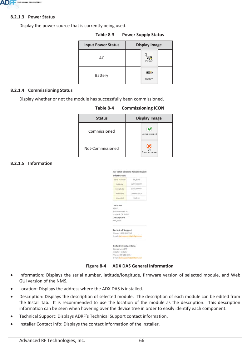  Advanced RF Technologies, Inc.        66   8.2.1.3 Power Status  Display the power source that is currently being used. Table 8-3  Power Supply Status Input Power Status Display Image AC  Battery  8.2.1.4 Commissioning Status Display whether or not the module has successfully been commissioned. Table 8-4  Commissioning ICON Status  Display Image Commissioned  Not-Commissioned  8.2.1.5 Information   Figure 8-4  ADX DAS General Information xInformation: Displays the serial number, latitude/longitude, firmware version of selected module, and Web GUI version of the NMS. x Location: Displays the address where the ADX DAS is installed. x Description: Displays the description of selected module.  The description of each module can be edited from the Install tab.  It is recommended to use the location of the module as the description.  This description information can be seen when hovering over the device tree in order to easily identify each component. x Technical Support: Displays ADRF’s Technical Support contact information. x Installer Contact Info: Displays the contact information of the installer.   