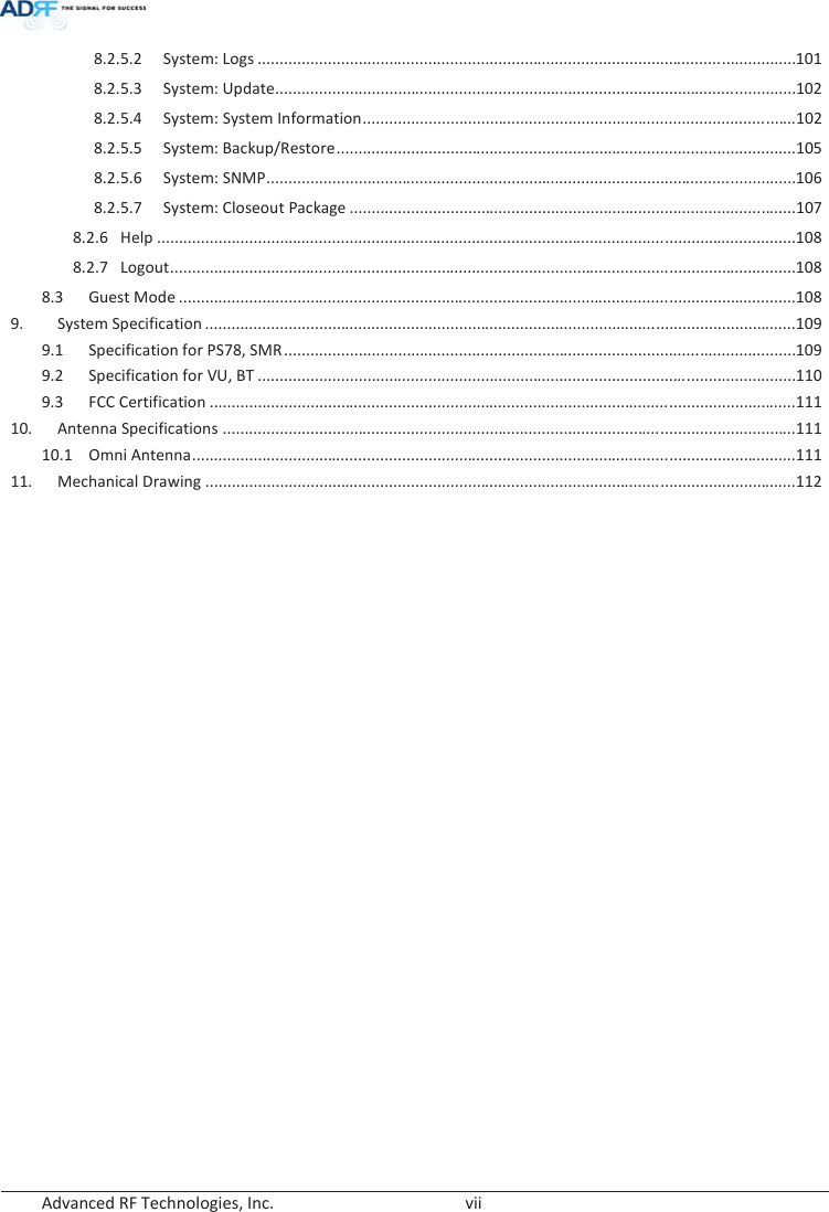  Advanced RF Technologies, Inc.        vii   8.2.5.2 System: Logs ........................................................................................................................... 101 8.2.5.3 System: Update....................................................................................................................... 102 8.2.5.4 System: System Information ................................................................................................... 102  8.2.5.5 System: Backup/Restore ......................................................................................................... 105 8.2.5.6 System: SNMP ......................................................................................................................... 106 8.2.5.7 System: Closeout Package ...................................................................................................... 107 8.2.6 Help .................................................................................................................................................. 108 8.2.7 Logout ............................................................................................................................................... 108 8.3 Guest Mode ............................................................................................................................................. 108 9. System Specification ....................................................................................................................................... 109  9.1 Specification for PS78, SMR ..................................................................................................................... 109  9.2  Specification for VU, BT ........................................................................................................................... 110 9.3 FCC Certification ...................................................................................................................................... 111 10. Antenna Specifications ................................................................................................................................... 111 10.1 Omni Antenna .......................................................................................................................................... 111 11. Mechanical Drawing ....................................................................................................................................... 112    