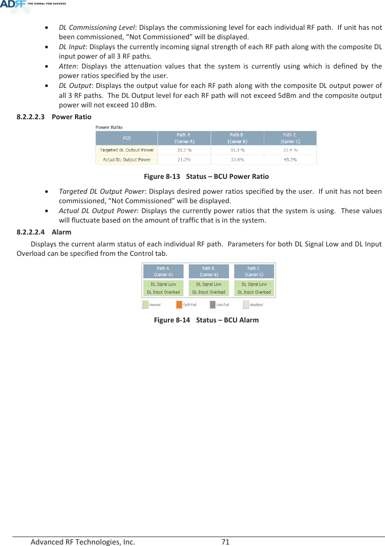  Advanced RF Technologies, Inc.        71   x DL Commissioning Level: Displays the commissioning level for each individual RF path.  If unit has not been commissioned, “Not Commissioned” will be displayed. x DL Input: Displays the currently incoming signal strength of each RF path along with the composite DL input power of all 3 RF paths. x Atten: Displays the attenuation values that the system is currently using which is defined by the power ratios specified by the user. x DL Output: Displays the output value for each RF path along with the composite DL output power of all 3 RF paths.  The DL Output level for each RF path will not exceed 5dBm and the composite output power will not exceed 10 dBm.  8.2.2.2.3 Power Ratio  Figure 8-13  Status – BCU Power Ratio x Targeted DL Output Power: Displays desired power ratios specified by the user.  If unit has not been commissioned, “Not Commissioned” will be displayed. x Actual DL Output Power: Displays the currently power ratios that the system is using.  These values will fluctuate based on the amount of traffic that is in the system. 8.2.2.2.4 Alarm Displays the current alarm status of each individual RF path.  Parameters for both DL Signal Low and DL Input Overload can be specified from the Control tab.  Figure 8-14  Status – BCU Alarm    