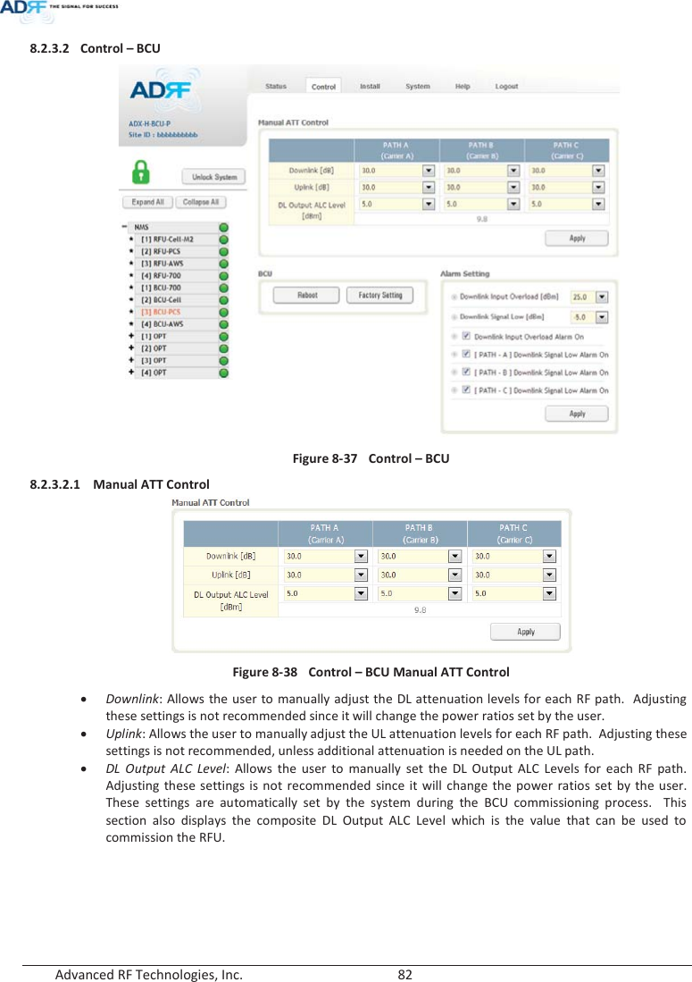  Advanced RF Technologies, Inc.        82   8.2.3.2 Control – BCU  Figure 8-37  Control – BCU 8.2.3.2.1 Manual ATT Control  Figure 8-38  Control – BCU Manual ATT Control x Downlink: Allows the user to manually adjust the DL attenuation levels for each RF path.  Adjusting these settings is not recommended since it will change the power ratios set by the user.   x Uplink: Allows the user to manually adjust the UL attenuation levels for each RF path.  Adjusting these settings is not recommended, unless additional attenuation is needed on the UL path.x DL Output ALC Level: Allows the user to manually set the DL Output ALC Levels for each RF path.  Adjusting these settings is not recommended since it will change the power ratios set by the user.  These settings are automatically set by the system during the BCU commissioning process.  This section also displays the composite DL Output ALC Level which is the value that can be used to commission the RFU.      