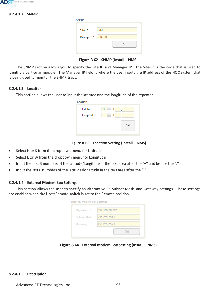  Advanced RF Technologies, Inc.        93   8.2.4.1.2 SNMP  Figure 8-62  SNMP (Install – NMS) The SNMP section allows you to specify the Site ID and Manager IP.  The Site-ID is the code that is used to identify a particular module.  The Manager IP field is where the user inputs the IP address of the NOC system that is being used to monitor the SNMP traps.  8.2.4.1.3 Location This section allows the user to input the latitude and the longitude of the repeater. Figure 8-63  Location Setting (Install – NMS) x Select N or S from the dropdown menu for Latitude x Select E or W from the dropdown menu for Longitude x Input the first 3 numbers of the latitude/longitude in the text area after the “+” and before the “.” x Input the last 6 numbers of the latitude/longitude in the text area after the “.”  8.2.4.1.4 External Modem Box Settings This section allows the user to specify an alternative IP, Subnet Mask, and Gateway settings.  These settings are enabled when the Host/Remote switch is set to the Remote position.    Figure 8-64  External Modem Box Setting (Install – NMS)     8.2.4.1.5 Description 