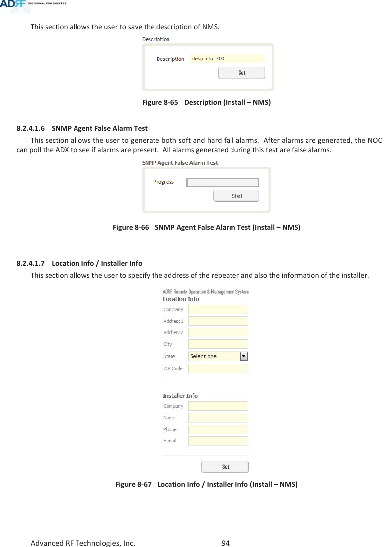  Advanced RF Technologies, Inc.        94   This section allows the user to save the description of NMS.   Figure 8-65  Description (Install – NMS)  8.2.4.1.6 SNMP Agent False Alarm Test This section allows the user to generate both soft and hard fail alarms.  After alarms are generated, the NOC can poll the ADX to see if alarms are present.  All alarms generated during this test are false alarms.   Figure 8-66  SNMP Agent False Alarm Test (Install – NMS)   8.2.4.1.7 Location Info / Installer Info This section allows the user to specify the address of the repeater and also the information of the installer.  Figure 8-67   Location Info / Installer Info (Install – NMS)   