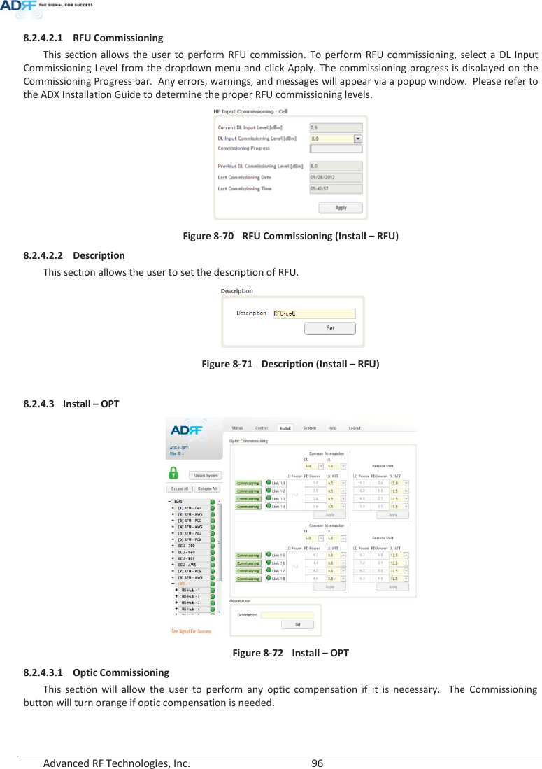  Advanced RF Technologies, Inc.        96   8.2.4.2.1 RFU Commissioning This section allows the user to perform RFU commission. To perform RFU commissioning, select a DL Input Commissioning Level from the dropdown menu and click Apply. The commissioning progress is displayed on the Commissioning Progress bar.  Any errors, warnings, and messages will appear via a popup window.  Please refer to the ADX Installation Guide to determine the proper RFU commissioning levels.  Figure 8-70  RFU Commissioning (Install – RFU) 8.2.4.2.2 Description This section allows the user to set the description of RFU.   Figure 8-71  Description (Install – RFU)  8.2.4.3 Install – OPT  Figure 8-72  Install – OPT 8.2.4.3.1 Optic Commissioning This section will allow the user to perform any optic compensation if it is necessary.  The Commissioning button will turn orange if optic compensation is needed.   