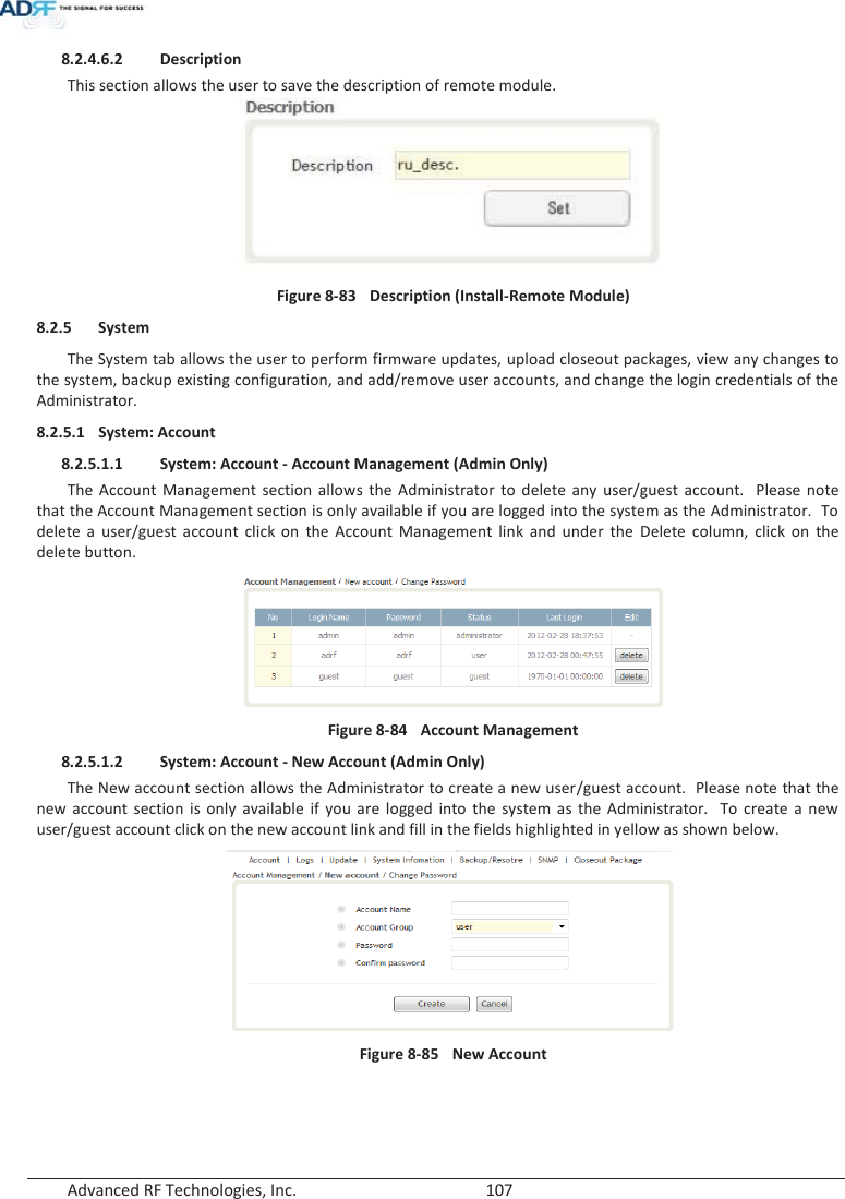  Advanced RF Technologies, Inc.        107   8.2.4.6.2 Description This section allows the user to save the description of remote module.  Figure 8-83  Description (Install-Remote Module) 8.2.5 System The System tab allows the user to perform firmware updates, upload closeout packages, view any changes to the system, backup existing configuration, and add/remove user accounts, and change the login credentials of the Administrator.  8.2.5.1 System: Account 8.2.5.1.1 System: Account - Account Management (Admin Only) The Account Management section allows the Administrator to delete any user/guest account.  Please note that the Account Management section is only available if you are logged into the system as the Administrator.  To delete a user/guest account click on the Account Management link and under the Delete column, click on the delete button.  Figure 8-84  Account Management 8.2.5.1.2 System: Account - New Account (Admin Only) The New account section allows the Administrator to create a new user/guest account.  Please note that the new account section is only available if you are logged into the system as the Administrator.  To create a new user/guest account click on the new account link and fill in the fields highlighted in yellow as shown below.  Figure 8-85  New Account   