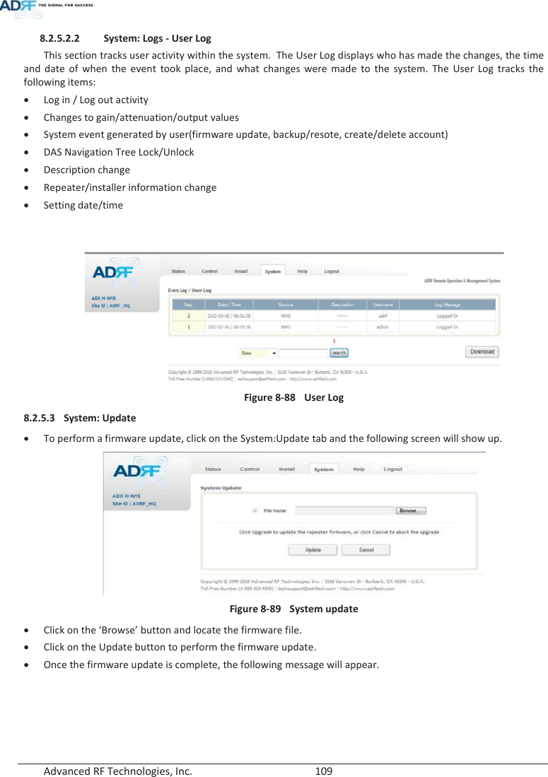  Advanced RF Technologies, Inc.        109   8.2.5.2.2 System: Logs - User Log This section tracks user activity within the system.  The User Log displays who has made the changes, the time and date of when the event took place, and what changes were made to the system. The User Log tracks the following items: xLog in / Log out activity xChanges to gain/attenuation/output values xSystem event generated by user(firmware update, backup/resote, create/delete account) xDAS Navigation Tree Lock/Unlock xDescription change xRepeater/installer information change xSetting date/time    Figure 8-88  User Log 8.2.5.3 System: Update xTo perform a firmware update, click on the System:Update tab and the following screen will show up. Figure 8-89  System update xClick on the ‘Browse’ button and locate the firmware file. xClick on the Update button to perform the firmware update. xOnce the firmware update is complete, the following message will appear. 