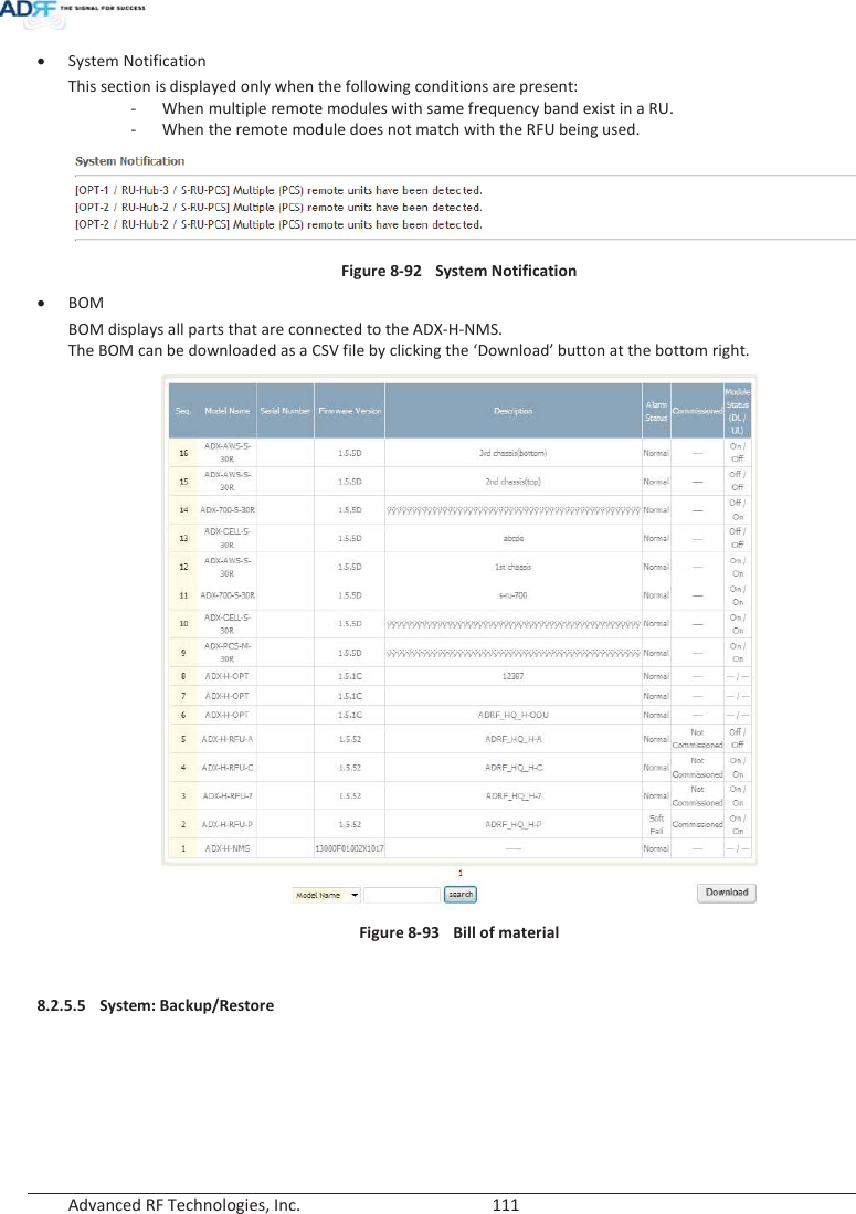  Advanced RF Technologies, Inc.        111   xSystem Notification This section is displayed only when the following conditions are present: - When multiple remote modules with same frequency band exist in a RU. - When the remote module does not match with the RFU being used.   Figure 8-92  System Notification xBOM BOM displays all parts that are connected to the ADX-H-NMS. The BOM can be downloaded as a CSV file by clicking the ‘Download’ button at the bottom right.  Figure 8-93  Bill of material  8.2.5.5 System: Backup/Restore 