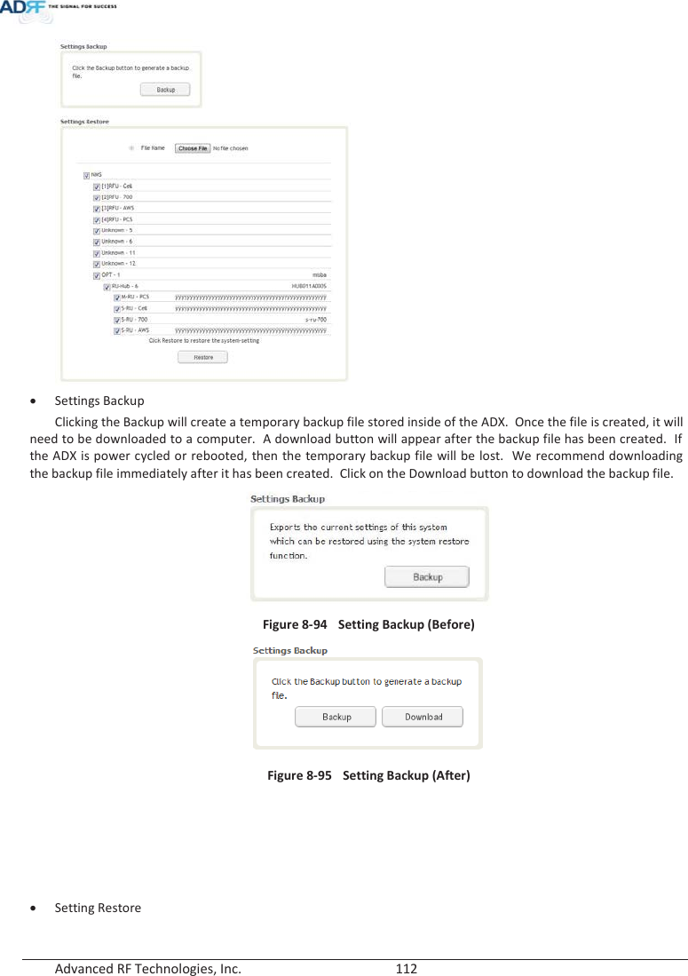  Advanced RF Technologies, Inc.        112    xSettings Backup Clicking the Backup will create a temporary backup file stored inside of the ADX.  Once the file is created, it will need to be downloaded to a computer.  A download button will appear after the backup file has been created.  If the ADX is power cycled or rebooted, then the temporary backup file will be lost.  We recommend downloading the backup file immediately after it has been created.  Click on the Download button to download the backup file.        Figure 8-94  Setting Backup (Before)  Figure 8-95    Setting Backup (After)      xSetting Restore 