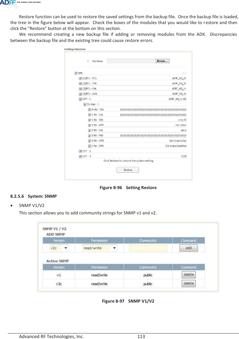  Advanced RF Technologies, Inc.        113   Restore function can be used to restore the saved settings from the backup file.  Once the backup file is loaded, the tree in the figure below will appear.  Check the boxes of the modules that you would like to restore and then click the “Restore” button at the bottom on this section. We recommend creating a new backup file if adding or removing modules from the ADX.  Discrepancies between the backup file and the existing tree could cause restore errors.  Figure 8-96  Setting Restore 8.2.5.6 System: SNMP xSNMP V1/V2 This section allows you to add community strings for SNMP v1 and v2.  Figure 8-97  SNMP V1/V2   