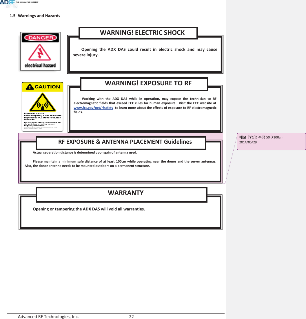  Advanced RF Technologies, Inc.        22   1.5 Warnings and Hazards          Opening or tampering the ADX DAS will void all warranties. WARRANTY  Actual separation distance is determined upon gain of antenna used.  Please maintain a minimum safe distance of at least 100cm while operating near the donor and the server antennas. Also, the donor antenna needs to be mounted outdoors on a permanent structure. RF EXPOSURE &amp; ANTENNA PLACEMENT Guidelines  Working with the ADX DAS while in operation, may expose the technician to RF electromagnetic fields that exceed FCC rules for human exposure.  Visit the FCC website at www.fcc.gov/oet/rfsafety  to learn more about the effects of exposure to RF electromagnetic fields. WARNING! EXPOSURE TO RF  Opening the ADX DAS could result in electric shock and may cause severe injury. WARNING! ELECTRIC SHOCK ָ֦ [Y1]: ܹࢽ 50Æ100cm 2014/05/29   