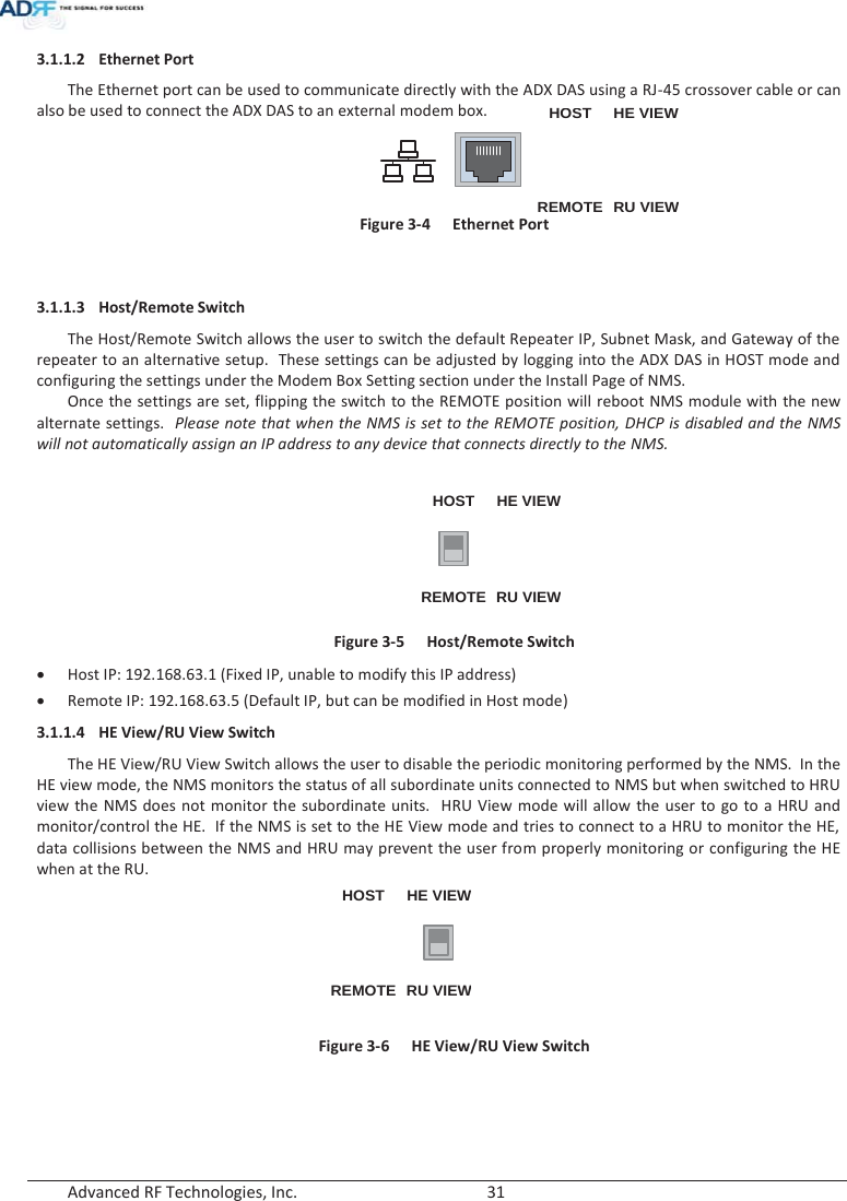  Advanced RF Technologies, Inc.        31   3.1.1.2 Ethernet Port The Ethernet port can be used to communicate directly with the ADX DAS using a RJ-45 crossover cable or can also be used to connect the ADX DAS to an external modem box. HOSTHE VIEWREMOTE RU VIEW Figure 3-4  Ethernet Port   3.1.1.3 Host/Remote Switch The Host/Remote Switch allows the user to switch the default Repeater IP, Subnet Mask, and Gateway of the repeater to an alternative setup.  These settings can be adjusted by logging into the ADX DAS in HOST mode and configuring the settings under the Modem Box Setting section under the Install Page of NMS.     Once the settings are set, flipping the switch to the REMOTE position will reboot NMS module with the new alternate settings.  Please note that when the NMS is set to the REMOTE position, DHCP is disabled and the NMS will not automatically assign an IP address to any device that connects directly to the NMS.  HOST HE VIEWREMOTE RU VIEW Figure 3-5  Host/Remote Switch xHost IP: 192.168.63.1 (Fixed IP, unable to modify this IP address) xRemote IP: 192.168.63.5 (Default IP, but can be modified in Host mode) 3.1.1.4 HE View/RU View Switch The HE View/RU View Switch allows the user to disable the periodic monitoring performed by the NMS.  In the HE view mode, the NMS monitors the status of all subordinate units connected to NMS but when switched to HRU view the NMS does not monitor the subordinate units.  HRU View mode will allow the user to go to a HRU and monitor/control the HE.  If the NMS is set to the HE View mode and tries to connect to a HRU to monitor the HE, data collisions between the NMS and HRU may prevent the user from properly monitoring or configuring the HE when at the RU. HOST HE VIEWREMOTE RU VIEW Figure 3-6  HE View/RU View Switch   