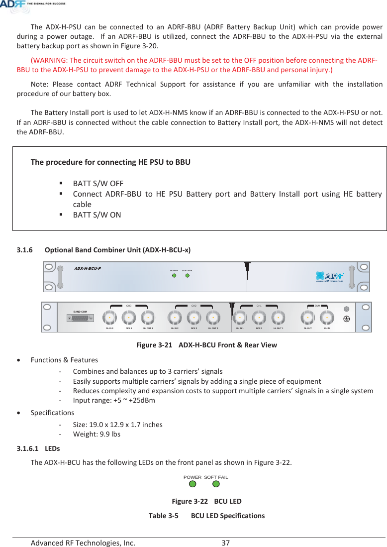  Advanced RF Technologies, Inc.        37   The ADX-H-PSU can be connected to an ADRF-BBU (ADRF Battery Backup Unit) which can provide power during a power outage.  If an ADRF-BBU is utilized, connect the ADRF-BBU to the ADX-H-PSU via the external battery backup port as shown in Figure 3-20. (WARNING: The circuit switch on the ADRF-BBU must be set to the OFF position before connecting the ADRF-BBU to the ADX-H-PSU to prevent damage to the ADX-H-PSU or the ADRF-BBU and personal injury.) Note: Please contact ADRF Technical Support for assistance if you are unfamiliar with the installation procedure of our battery box.  The Battery Install port is used to let ADX-H-NMS know if an ADRF-BBU is connected to the ADX-H-PSU or not.  If an ADRF-BBU is connected without the cable connection to Battery Install port, the ADX-H-NMS will not detect the ADRF-BBU.   The procedure for connecting HE PSU to BBU  BATT S/W OFF Connect ADRF-BBU to HE PSU Battery port and Battery Install port using HE battery cable BATT S/W ON   3.1.6 Optional Band Combiner Unit (ADX-H-BCU-x) SOFT FAILPOWERADX-H-BCU-P DL IN 3BAND COMCH3 CH2 CH1 SUMDPX 3 UL OUT 3 DL IN 2 DPX 2 UL OUT 2 DL IN 1 DPX 1 UL OUT 1 DL OUT UL IN Figure 3-21  ADX-H-BCU Front &amp; Rear View xFunctions &amp; Features -Combines and balances up to 3 carriers’ signals -Easily supports multiple carriers’ signals by adding a single piece of equipment - Reduces complexity and expansion costs to support multiple carriers’ signals in a single system - Input range: +5 ~ +25dBm xSpecifications - Size: 19.0 x 12.9 x 1.7 inches -Weight: 9.9 lbs 3.1.6.1 LEDs The ADX-H-BCU has the following LEDs on the front panel as shown in Figure 3-22. POWERSOFT FAIL Figure 3-22  BCU LED Table 3-5  BCU LED Specifications