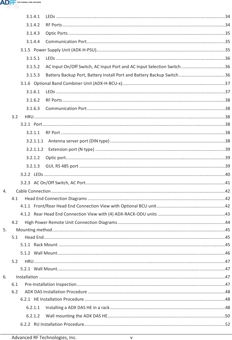  Advanced RF Technologies, Inc.        v   3.1.4.1LEDs .......................................................................................................................................... 34 3.1.4.2RF Ports ..................................................................................................................................... 343.1.4.3Optic Ports ................................................................................................................................ 35 3.1.4.4Communication Port ................................................................................................................. 353.1.5Power Supply Unit (ADX-H-PSU) ......................................................................................................... 353.1.5.1LEDs .......................................................................................................................................... 36 3.1.5.2AC Input On/Off Switch, AC Input Port and AC Input Selection Switch .................................... 363.1.5.3Battery Backup Port, Battery Install Port and Battery Backup Switch ...................................... 363.1.6Optional Band Combiner Unit (ADX-H-BCU-x).................................................................................... 373.1.6.1LEDs .......................................................................................................................................... 37 3.1.6.2RF Ports ..................................................................................................................................... 383.1.6.3Communication Port ................................................................................................................. 383.2HRU ............................................................................................................................................................ 38 3.2.1Port .......................................................................................................................... ........................... 383.2.1.1RF Port ...................................................................................................................................... 383.2.1.1.1 Antenna server port (DIN type) ..............................................................................................383.2.1.1.2Extension port (N type) .......................................................................................................... 393.2.1.2Optic port .................................................................................................................................. 393.2.1.3GUI, RS 485 port ....................................................................................................................... 393.2.2LEDs .................................................................................................................................................... 40 3.2.3AC On/Off Switch, AC Port .................................................................................................................. 414.Cable Connection .............................................................................................................................................. 424.1Head End Connection Diagrams ................................................................................................................ 424.1.1Front/Rear Head End Connection View with Optional BCU unit ........................................................ 424.1.2Rear Head End Connection View with (4) ADX-RACK-ODU units ....................................................... 434.2High Power Remote Unit Connection Diagrams ........................................................................................ 445.Mounting method ............................................................................................................................................. 45 5.1Head End .................................................................................................................................................... 45 5.1.1Rack Mount ........................................................................................................................................ 455.1.2Wall Mount ......................................................................................................................................... 465.2HRU ............................................................................................................................................................ 47 5.2.1Wall Mount ......................................................................................................................................... 476.Installation ........................................................................................................................................................ 476.1Pre-Installation Inspection ......................................................................................................................... 476.2ADX DAS Installation Procedure ................................................................................................................ 486.2.1HE Installation Procedure ................................................................................................................... 486.2.1.1Installing a ADX DAS HE in a rack .............................................................................................. 48 6.2.1.2Wall mounting the ADX DAS HE................................................................................................ 506.2.2RU Installation Procedure ................................................................................................................... 52