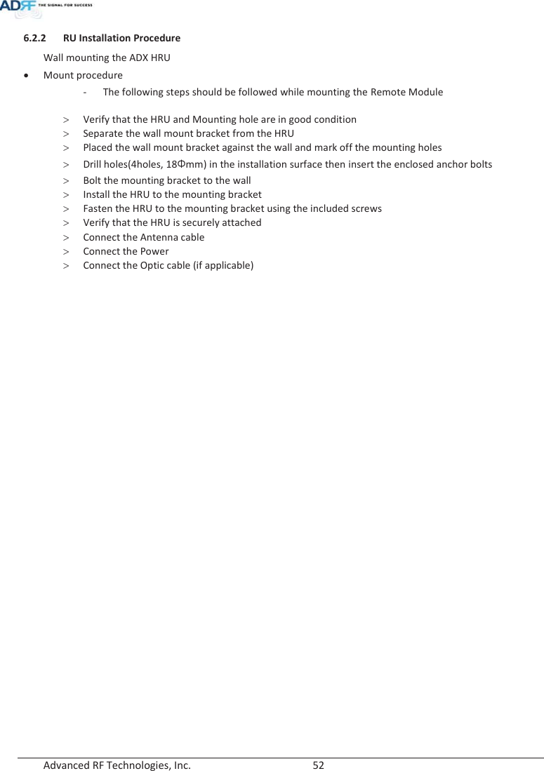  Advanced RF Technologies, Inc.        52   6.2.2 RU Installation Procedure Wall mounting the ADX HRU xMount procedure - The following steps should be followed while mounting the Remote Module  !Verify that the HRU and Mounting hole are in good condition !Separate the wall mount bracket from the HRU !Placed the wall mount bracket against the wall and mark off the mounting holes !Drill holes(4holes, 18Żmm) in the installation surface then insert the enclosed anchor bolts !Bolt the mounting bracket to the wall !Install the HRU to the mounting bracket !Fasten the HRU to the mounting bracket using the included screws !Verify that the HRU is securely attached !Connect the Antenna cable !Connect the Power !Connect the Optic cable (if applicable) 