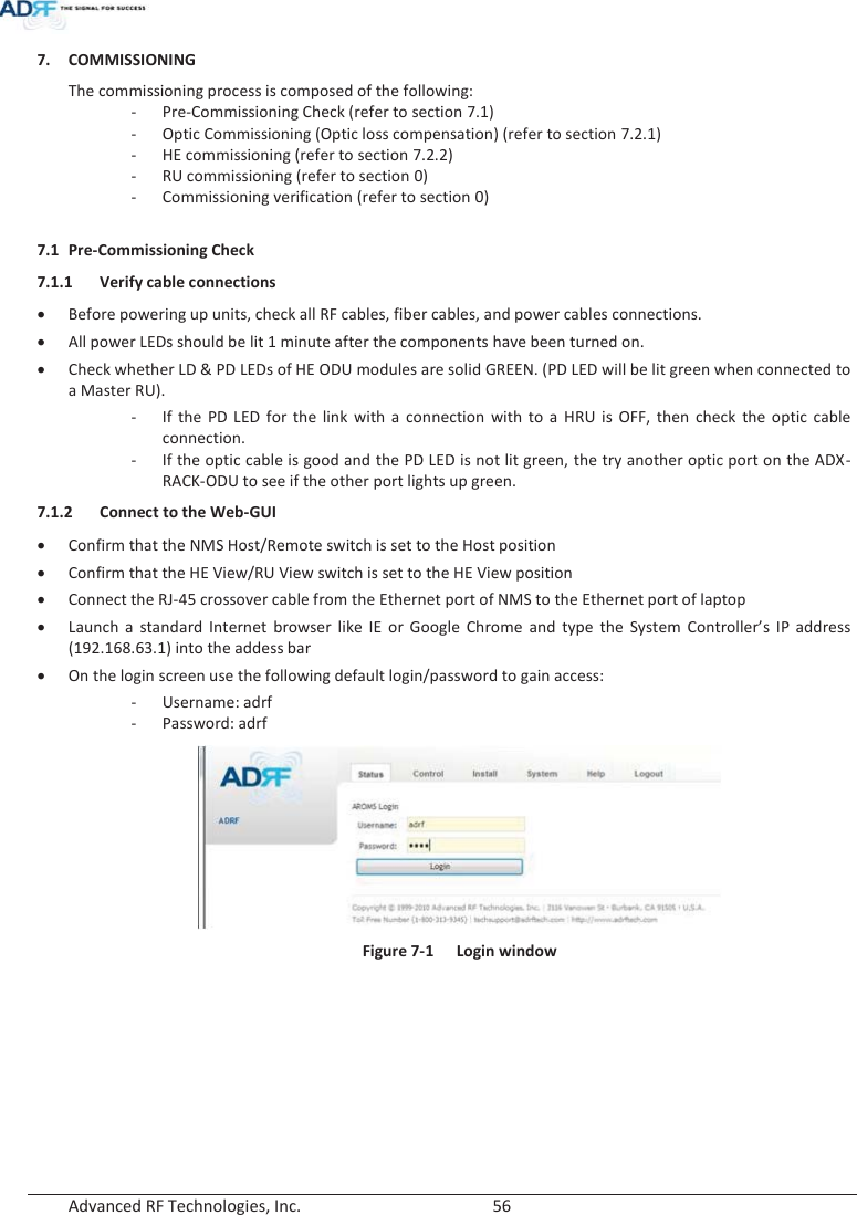  Advanced RF Technologies, Inc.        56   7. COMMISSIONING The commissioning process is composed of the following: - Pre-Commissioning Check (refer to section 7.1) - Optic Commissioning (Optic loss compensation) (refer to section 7.2.1) - HE commissioning (refer to section 7.2.2) - RU commissioning (refer to section 0) - Commissioning verification (refer to section 0)  7.1 Pre-Commissioning Check 7.1.1 Verify cable connections xBefore powering up units, check all RF cables, fiber cables, and power cables connections. xAll power LEDs should be lit 1 minute after the components have been turned on. xCheck whether LD &amp; PD LEDs of HE ODU modules are solid GREEN. (PD LED will be lit green when connected to a Master RU). - If the PD LED for the link with a connection with to a HRU is OFF, then check the optic cable connection. - If the optic cable is good and the PD LED is not lit green, the try another optic port on the ADX-RACK-ODU to see if the other port lights up green.  7.1.2 Connect to the Web-GUI xConfirm that the NMS Host/Remote switch is set to the Host position xConfirm that the HE View/RU View switch is set to the HE View position xConnect the RJ-45 crossover cable from the Ethernet port of NMS to the Ethernet port of laptop xLaunch a standard Internet browser like IE or Google Chrome and type the System Controller’s IP address (192.168.63.1) into the addess bar xOn the login screen use the following default login/password to gain access: - Username: adrf - Password: adrf  Figure 7-1  Login window   