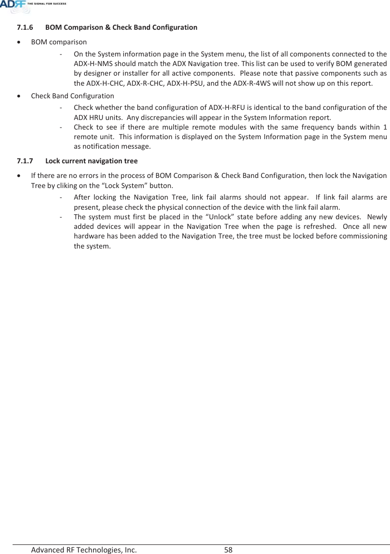  Advanced RF Technologies, Inc.        58   7.1.6 BOM Comparison &amp; Check Band Configuration xBOM comparison - On the System information page in the System menu, the list of all components connected to the ADX-H-NMS should match the ADX Navigation tree. This list can be used to verify BOM generated by designer or installer for all active components.  Please note that passive components such as the ADX-H-CHC, ADX-R-CHC, ADX-H-PSU, and the ADX-R-4WS will not show up on this report. xCheck Band Configuration - Check whether the band configuration of ADX-H-RFU is identical to the band configuration of the ADX HRU units.  Any discrepancies will appear in the System Information report. - Check to see if there are multiple remote modules with the same frequency bands within 1 remote unit.  This information is displayed on the System Information page in the System menu as notification message.  7.1.7 Lock current navigation tree xIf there are no errors in the process of BOM Comparison &amp; Check Band Configuration, then lock the Navigation Tree by cliking on the “Lock System” button. - After locking the Navigation Tree, link fail alarms should not appear.  If link fail alarms are present, please check the physical connection of the device with the link fail alarm.   -The system must first be placed in the “Unlock” state before adding any new devices.  Newly added devices will appear in the Navigation Tree when the page is refreshed.  Once all new hardware has been added to the Navigation Tree, the tree must be locked before commissioning the system.    