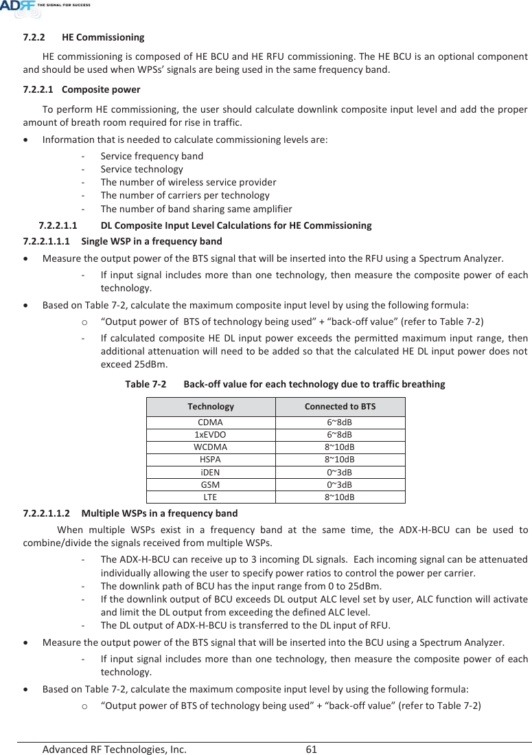  Advanced RF Technologies, Inc.        61   7.2.2 HE Commissioning HE commissioning is composed of HE BCU and HE RFU commissioning. The HE BCU is an optional component and should be used when WPSs’ signals are being used in the same frequency band. 7.2.2.1 Composite power To perform HE commissioning, the user should calculate downlink composite input level and add the proper amount of breath room required for rise in traffic. xInformation that is needed to calculate commissioning levels are: - Service frequency band -Service technology - The number of wireless service provider - The number of carriers per technology - The number of band sharing same amplifier 7.2.2.1.1 DL Composite Input Level Calculations for HE Commissioning 7.2.2.1.1.1 Single WSP in a frequency band xMeasure the output power of the BTS signal that will be inserted into the RFU using a Spectrum Analyzer. - If input signal includes more than one technology, then measure the composite power of each technology. xBased on Table 7-2, calculate the maximum composite input level by using the following formula: o“Output power of  BTS of technology being used” + “back-off value” (refer to Table 7-2) - If calculated composite HE DL input power exceeds the permitted maximum input range, then additional attenuation will need to be added so that the calculated HE DL input power does not exceed 25dBm. Table 7-2  Back-off value for each technology due to traffic breathing Technology  Connected to BTS CDMA 6~8dB 1xEVDO 6~8dB WCDMA8~10dBHSPA 8~10dB iDEN 0~3dB GSM 0~3dB LTE 8~10dB 7.2.2.1.1.2 Multiple WSPs in a frequency band   When multiple WSPs exist in a frequency band at the same time, the ADX-H-BCU can be used to combine/divide the signals received from multiple WSPs. - The ADX-H-BCU can receive up to 3 incoming DL signals.  Each incoming signal can be attenuated individually allowing the user to specify power ratios to control the power per carrier. - The downlink path of BCU has the input range from 0 to 25dBm. - If the downlink output of BCU exceeds DL output ALC level set by user, ALC function will activate and limit the DL output from exceeding the defined ALC level. - The DL output of ADX-H-BCU is transferred to the DL input of RFU. xMeasure the output power of the BTS signal that will be inserted into the BCU using a Spectrum Analyzer. - If input signal includes more than one technology, then measure the composite power of each technology. xBased on Table 7-2, calculate the maximum composite input level by using the following formula: o“Output power of BTS of technology being used” + “back-off value” (refer to Table 7-2) 