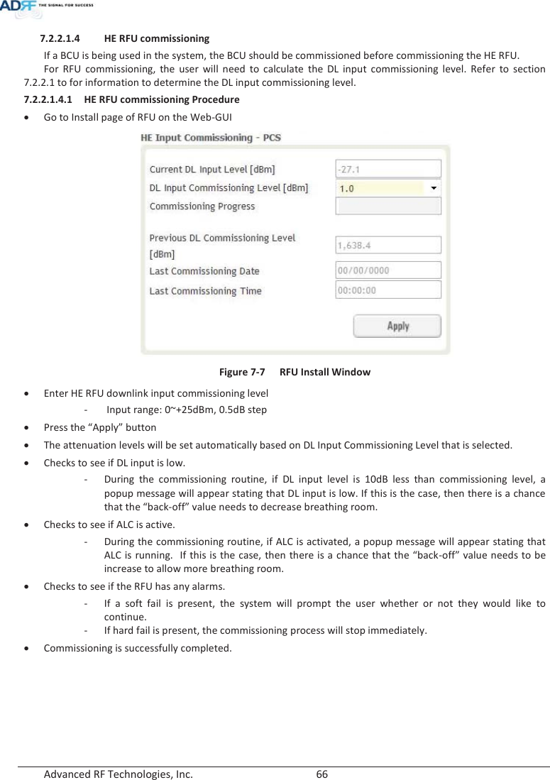  Advanced RF Technologies, Inc.        66   7.2.2.1.4 HE RFU commissioning If a BCU is being used in the system, the BCU should be commissioned before commissioning the HE RFU. For RFU commissioning, the user will need to calculate the DL input commissioning level. Refer to section 7.2.2.1 to for information to determine the DL input commissioning level. 7.2.2.1.4.1 HE RFU commissioning Procedure xGo to Install page of RFU on the Web-GUI  Figure 7-7  RFU Install Window xEnter HE RFU downlink input commissioning level -  Input range: 0~+25dBm, 0.5dB step xPress the “Apply” button xThe attenuation levels will be set automatically based on DL Input Commissioning Level that is selected. xChecks to see if DL input is low. - During the commissioning routine, if DL input level is 10dB less than commissioning level, a popup message will appear stating that DL input is low. If this is the case, then there is a chance that the “back-off” value needs to decrease breathing room.   xChecks to see if ALC is active. - During the commissioning routine, if ALC is activated, a popup message will appear stating that ALC is running.  If this is the case, then there is a chance that the “back-off” value needs to be increase to allow more breathing room.   xChecks to see if the RFU has any alarms. - If a soft fail is present, the system will prompt the user whether or not they would like to continue. - If hard fail is present, the commissioning process will stop immediately. xCommissioning is successfully completed.    