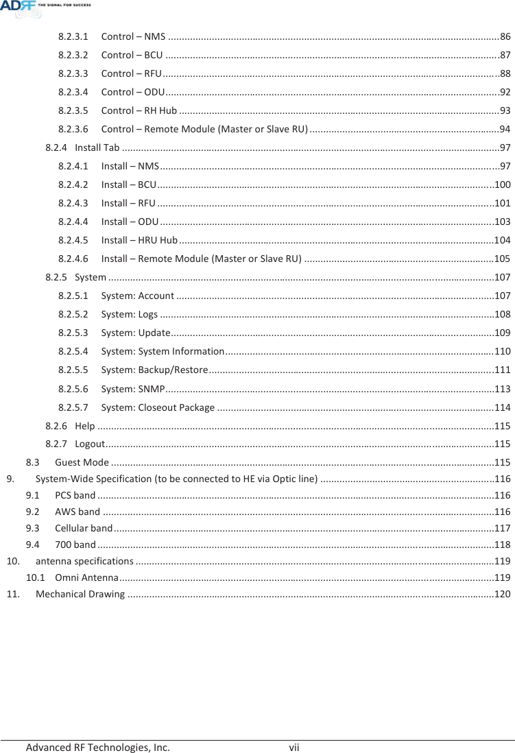  Advanced RF Technologies, Inc.        vii   8.2.3.1Control – NMS .......................................................................................................................... 868.2.3.2Control – BCU ........................................................................................................................... 878.2.3.3Control – RFU ............................................................................................................................ 888.2.3.4Control – ODU ........................................................................................................................... 928.2.3.5Control – RH Hub ...................................................................................................................... 938.2.3.6Control – Remote Module (Master or Slave RU) ...................................................................... 948.2.4Install Tab ........................................................................................................................................... 978.2.4.1Install – NMS ............................................................................................................................. 978.2.4.2Install – BCU ............................................................................................................................ 1008.2.4.3Install – RFU ............................................................................................................................ 1018.2.4.4Install – ODU ........................................................................................................................... 1038.2.4.5Install – HRU Hub .................................................................................................................... 1048.2.4.6Install – Remote Module (Master or Slave RU) ...................................................................... 1058.2.5System .............................................................................................................................................. 1078.2.5.1System: Account ..................................................................................................................... 1078.2.5.2System: Logs ........................................................................................................................... 1088.2.5.3 System: Update.......................................................................................................................1098.2.5.4System: System Information ................................................................................................... 1108.2.5.5System: Backup/Restore ......................................................................................................... 1118.2.5.6System: SNMP ......................................................................................................................... 1138.2.5.7System: Closeout Package ...................................................................................................... 1148.2.6Help .................................................................................................................................................. 1158.2.7Logout ........................................................................................................................ ....................... 115 8.3Guest Mode ............................................................................................................................................. 1159.System-Wide Specification (to be connected to HE via Optic line) ................................................................ 1169.1PCS band .................................................................................................................................................. 1169.2AWS band ................................................................................................................................................ 1169.3Cellular band ............................................................................................................................................ 1179.4700 band .................................................................................................................................................. 11810.antenna specifications .................................................................................................................................... 11910.1Omni Antenna .......................................................................................................................................... 11911.Mechanical Drawing ....................................................................................................................................... 120 