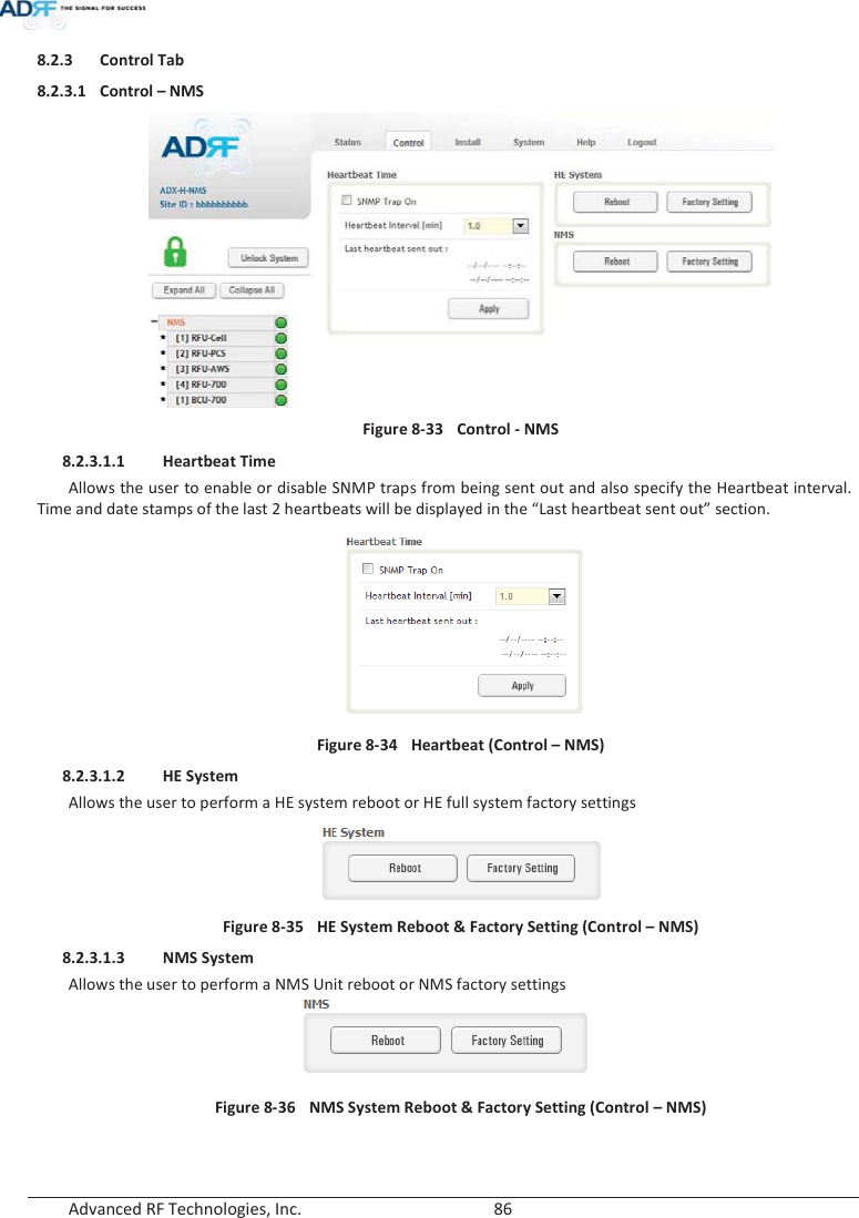  Advanced RF Technologies, Inc.        86   8.2.3 Control Tab 8.2.3.1 Control – NMS  Figure 8-33  Control - NMS 8.2.3.1.1 Heartbeat Time Allows the user to enable or disable SNMP traps from being sent out and also specify the Heartbeat interval.  Time and date stamps of the last 2 heartbeats will be displayed in the “Last heartbeat sent out” section.  Figure 8-34  Heartbeat (Control – NMS) 8.2.3.1.2 HE System Allows the user to perform a HE system reboot or HE full system factory settings  Figure 8-35  HE System Reboot &amp; Factory Setting (Control – NMS) 8.2.3.1.3 NMS System Allows the user to perform a NMS Unit reboot or NMS factory settings  Figure 8-36  NMS System Reboot &amp; Factory Setting (Control – NMS)  