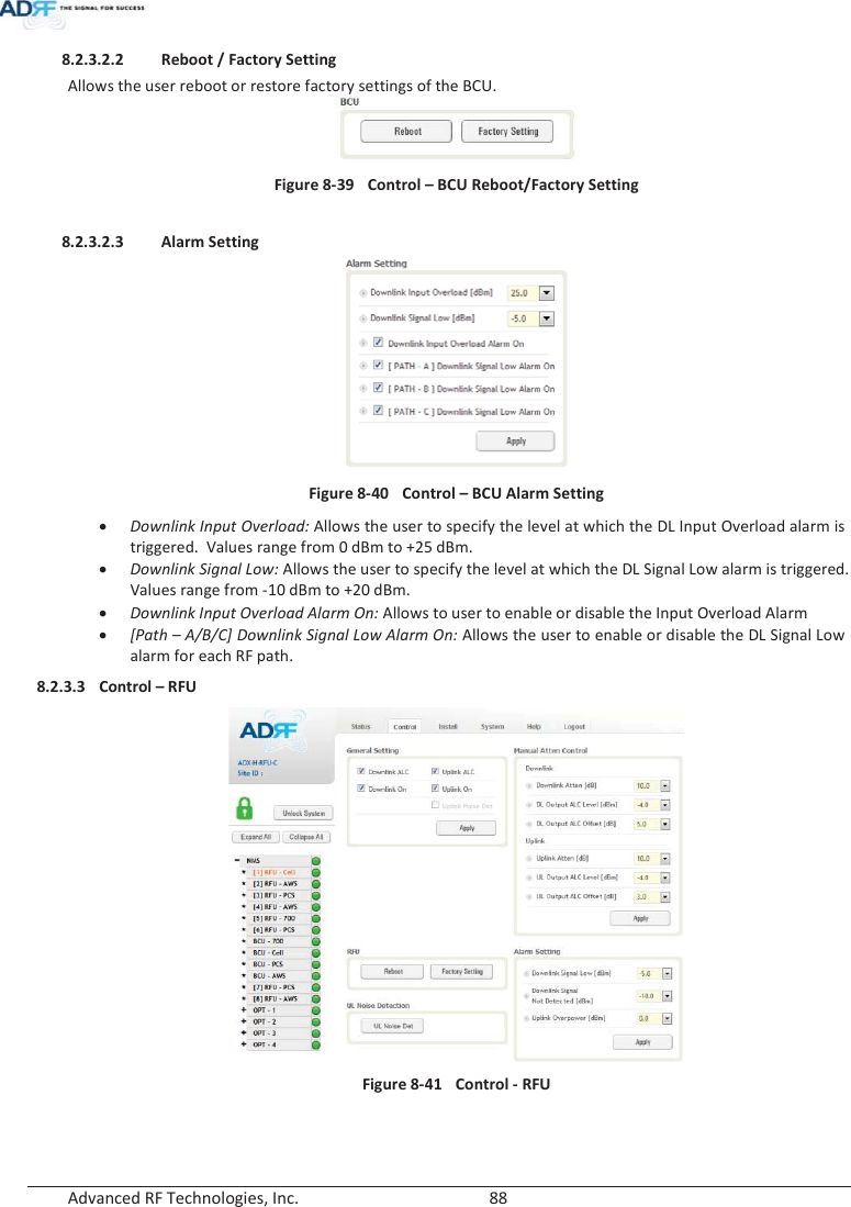  Advanced RF Technologies, Inc.        88   8.2.3.2.2 Reboot / Factory Setting Allows the user reboot or restore factory settings of the BCU.  Figure 8-39  Control – BCU Reboot/Factory Setting  8.2.3.2.3 Alarm Setting  Figure 8-40  Control – BCU Alarm Setting xDownlink Input Overload: Allows the user to specify the level at which the DL Input Overload alarm is triggered.  Values range from 0 dBm to +25 dBm. xDownlink Signal Low: Allows the user to specify the level at which the DL Signal Low alarm is triggered.  Values range from -10 dBm to +20 dBm. xDownlink Input Overload Alarm On: Allows to user to enable or disable the Input Overload Alarm x[Path – A/B/C] Downlink Signal Low Alarm On: Allows the user to enable or disable the DL Signal Low alarm for each RF path. 8.2.3.3 Control – RFU   Figure 8-41  Control - RFU   