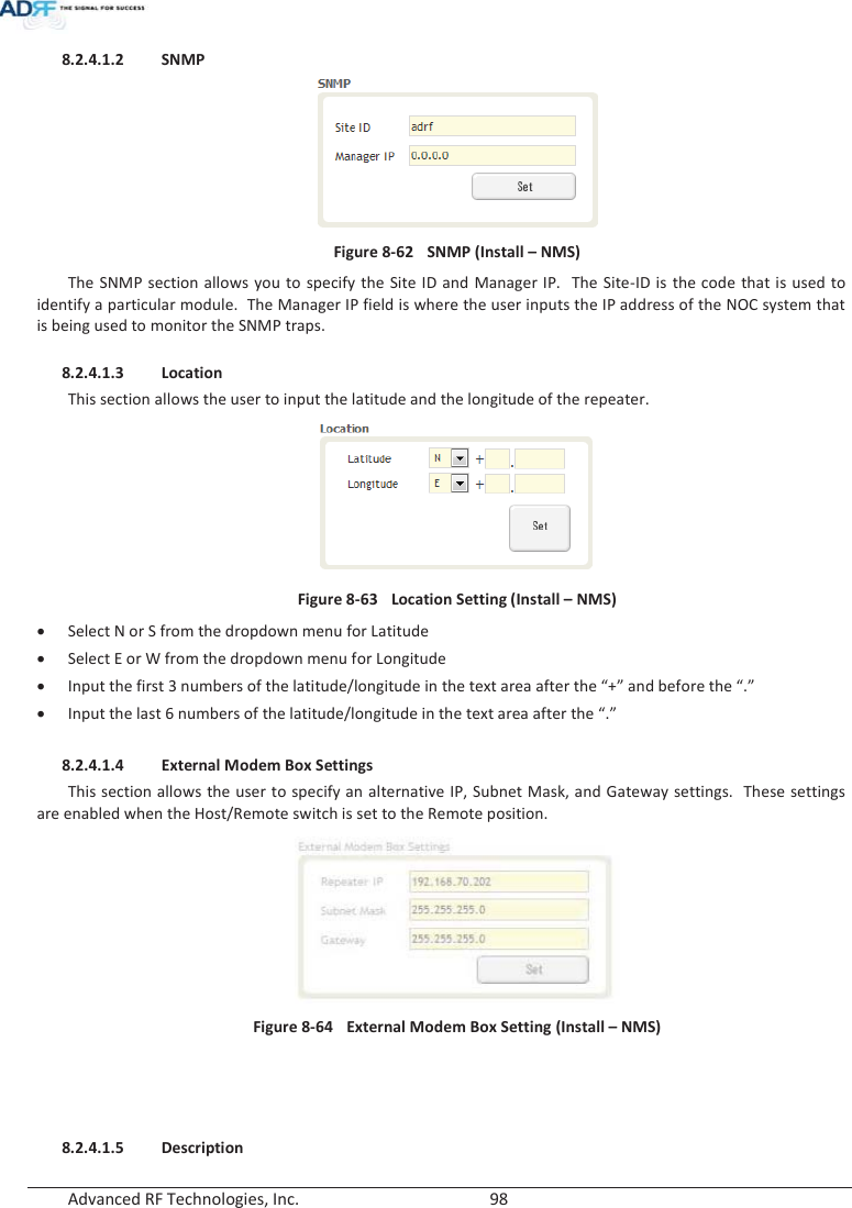  Advanced RF Technologies, Inc.        98   8.2.4.1.2 SNMP  Figure 8-62  SNMP (Install – NMS) The SNMP section allows you to specify the Site ID and Manager IP.  The Site-ID is the code that is used to identify a particular module.  The Manager IP field is where the user inputs the IP address of the NOC system that is being used to monitor the SNMP traps.  8.2.4.1.3 Location This section allows the user to input the latitude and the longitude of the repeater.  Figure 8-63  Location Setting (Install – NMS) xSelect N or S from the dropdown menu for Latitude xSelect E or W from the dropdown menu for Longitude xInput the first 3 numbers of the latitude/longitude in the text area after the “+” and before the “.” xInput the last 6 numbers of the latitude/longitude in the text area after the “.”  8.2.4.1.4 External Modem Box Settings This section allows the user to specify an alternative IP, Subnet Mask, and Gateway settings.  These settings are enabled when the Host/Remote switch is set to the Remote position.    Figure 8-64  External Modem Box Setting (Install – NMS)     8.2.4.1.5 Description 