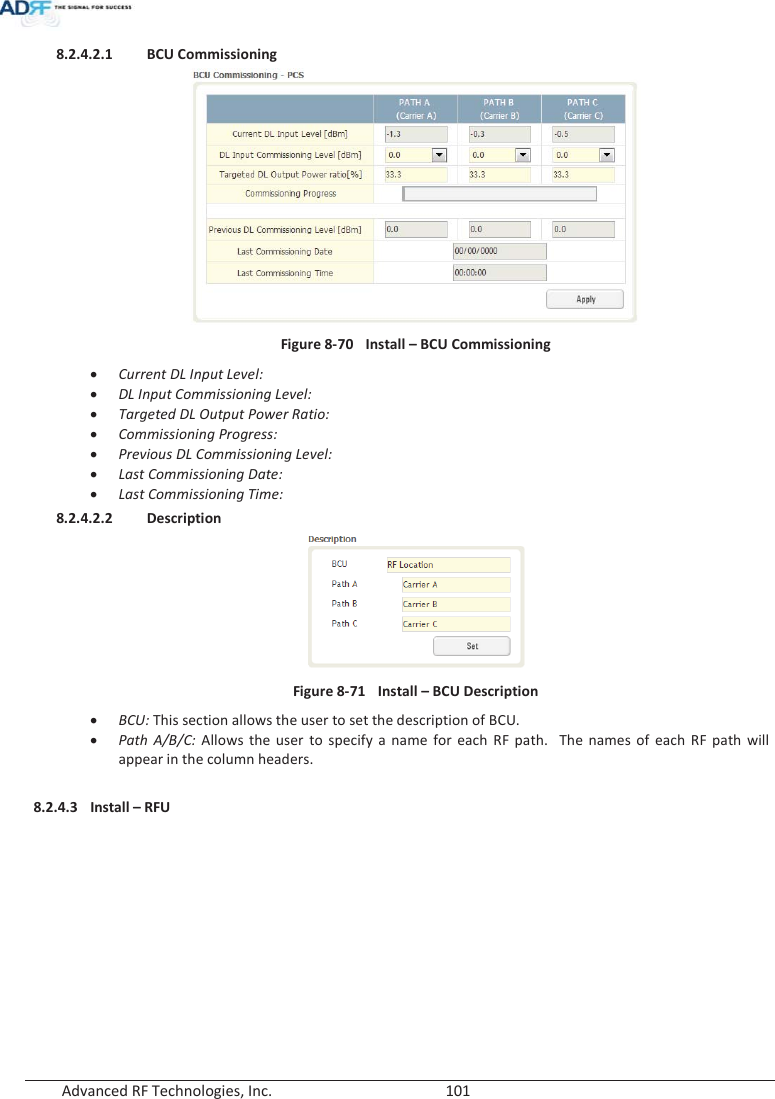  Advanced RF Technologies, Inc.        101   8.2.4.2.1 BCU Commissioning  Figure 8-70  Install – BCU Commissioning xCurrent DL Input Level:  xDL Input Commissioning Level: xTargeted DL Output Power Ratio: xCommissioning Progress: xPrevious DL Commissioning Level: xLast Commissioning Date: xLast Commissioning Time: 8.2.4.2.2 Description  Figure 8-71  Install – BCU Description xBCU: This section allows the user to set the description of BCU. xPath A/B/C: Allows the user to specify a name for each RF path.  The names of each RF path will appear in the column headers.  8.2.4.3 Install – RFU  