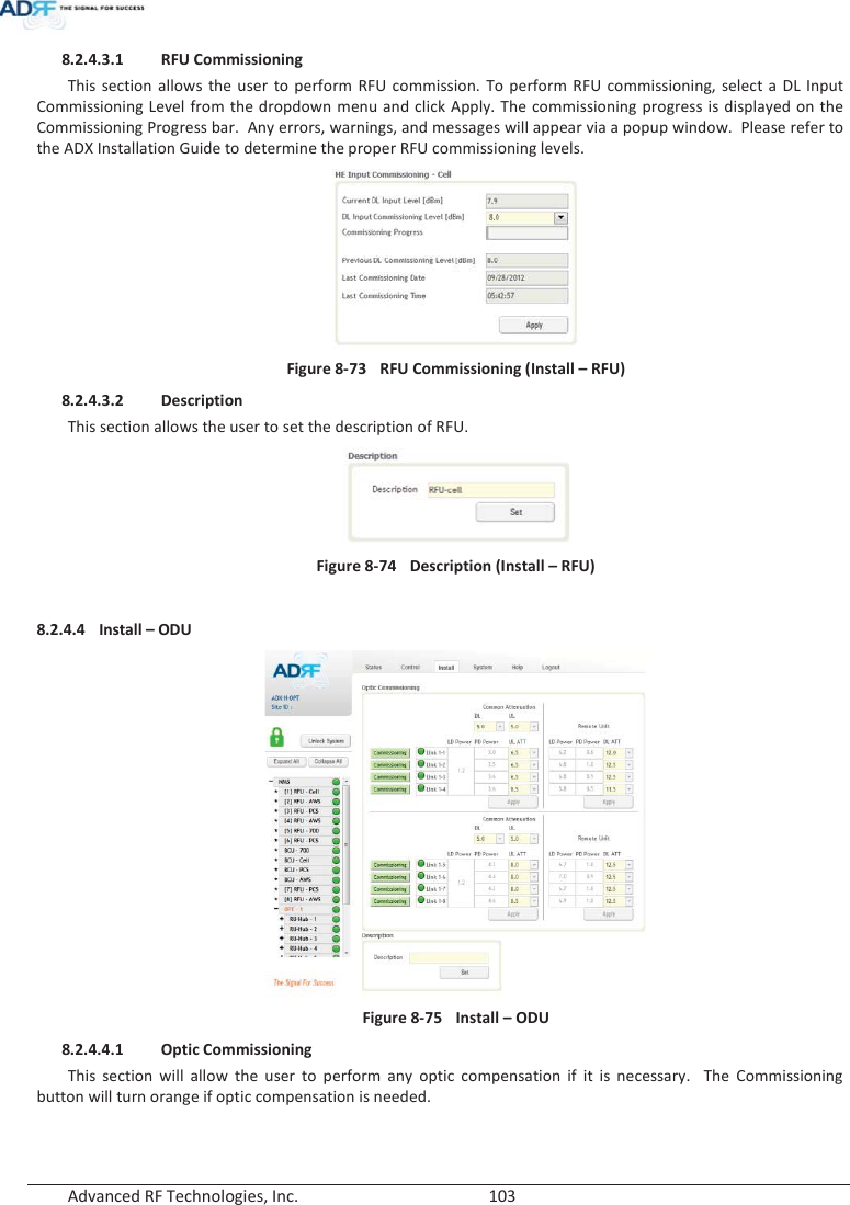  Advanced RF Technologies, Inc.        103   8.2.4.3.1 RFU Commissioning This section allows the user to perform RFU commission. To perform RFU commissioning, select a DL Input Commissioning Level from the dropdown menu and click Apply. The commissioning progress is displayed on the Commissioning Progress bar.  Any errors, warnings, and messages will appear via a popup window.  Please refer to the ADX Installation Guide to determine the proper RFU commissioning levels.  Figure 8-73  RFU Commissioning (Install – RFU) 8.2.4.3.2 Description This section allows the user to set the description of RFU.   Figure 8-74  Description (Install – RFU)  8.2.4.4 Install – ODU  Figure 8-75  Install – ODU 8.2.4.4.1 Optic Commissioning This section will allow the user to perform any optic compensation if it is necessary.  The Commissioning button will turn orange if optic compensation is needed.   