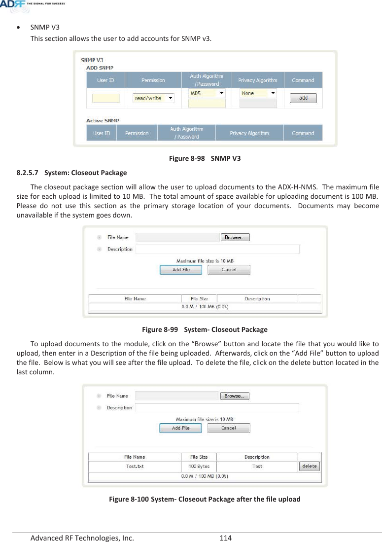  Advanced RF Technologies, Inc.        114   xSNMP V3 This section allows the user to add accounts for SNMP v3.  Figure 8-98  SNMP V3 8.2.5.7 System: Closeout Package The closeout package section will allow the user to upload documents to the ADX-H-NMS.  The maximum file size for each upload is limited to 10 MB.  The total amount of space available for uploading document is 100 MB.  Please do not use this section as the primary storage location of your documents.  Documents may become unavailable if the system goes down.   Figure 8-99  System- Closeout Package To upload documents to the module, click on the “Browse” button and locate the file that you would like to upload, then enter in a Description of the file being uploaded.  Afterwards, click on the “Add File” button to upload the file.  Below is what you will see after the file upload.  To delete the file, click on the delete button located in the last column.  Figure 8-100 System- Closeout Package after the file upload   