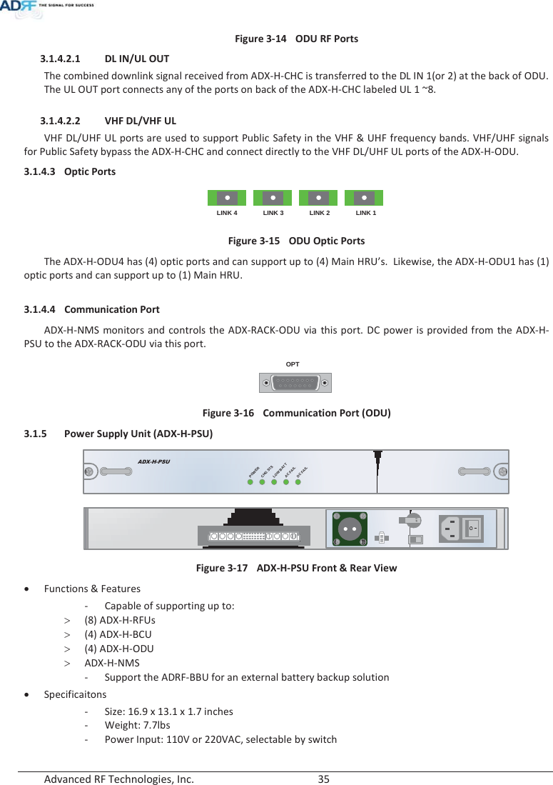  Advanced RF Technologies, Inc.        35   Figure 3-14  ODU RF Ports3.1.4.2.1 DL IN/UL OUT The combined downlink signal received from ADX-H-CHC is transferred to the DL IN 1(or 2) at the back of ODU. The UL OUT port connects any of the ports on back of the ADX-H-CHC labeled UL 1 ~8.   3.1.4.2.2 VHF DL/VHF UL VHF DL/UHF UL ports are used to support Public Safety in the VHF &amp; UHF frequency bands. VHF/UHF signals for Public Safety bypass the ADX-H-CHC and connect directly to the VHF DL/UHF UL ports of the ADX-H-ODU. 3.1.4.3 Optic Ports LINK 4 LINK 3 LINK 2 LINK 1 Figure 3-15  ODU Optic Ports The ADX-H-ODU4 has (4) optic ports and can support up to (4) Main HRU’s.  Likewise, the ADX-H-ODU1 has (1) optic ports and can support up to (1) Main HRU.  3.1.4.4 Communication Port ADX-H-NMS monitors and controls the ADX-RACK-ODU via this port. DC power is provided from the ADX-H-PSU to the ADX-RACK-ODU via this port. OPT Figure 3-16  Communication Port (ODU) 3.1.5 Power Supply Unit (ADX-H-PSU) ADX-H-PSUPOWERCHG STSLOW BATTAC FAILDC FAIL OFF Figure 3-17  ADX-H-PSU Front &amp; Rear View xFunctions &amp; Features - Capable of supporting up to: !(8) ADX-H-RFUs !(4) ADX-H-BCU !(4) ADX-H-ODU !ADX-H-NMS - Support the ADRF-BBU for an external battery backup solution xSpecificaitons - Size: 16.9 x 13.1 x 1.7 inches - Weight: 7.7lbs - Power Input: 110V or 220VAC, selectable by switch 