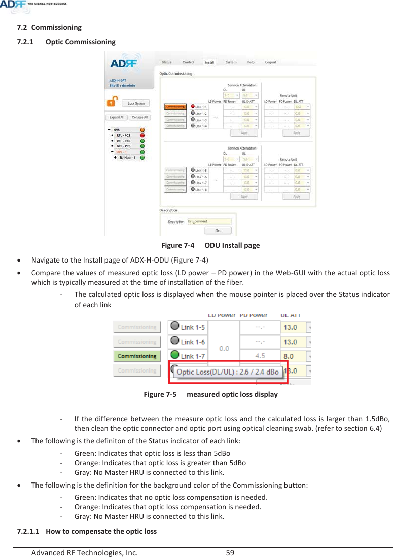  Advanced RF Technologies, Inc.        59   7.2 Commissioning 7.2.1 Optic Commissioning  Figure 7-4  ODU Install page xNavigate to the Install page of ADX-H-ODU (Figure 7-4) xCompare the values of measured optic loss (LD power – PD power) in the Web-GUI with the actual optic loss which is typically measured at the time of installation of the fiber. - The calculated optic loss is displayed when the mouse pointer is placed over the Status indicator of each link  Figure 7-5  measured optic loss display  - If the difference between the measure optic loss and the calculated loss is larger than 1.5dBo, then clean the optic connector and optic port using optical cleaning swab. (refer to section 6.4) xThe following is the definiton of the Status indicator of each link: - Green: Indicates that optic loss is less than 5dBo - Orange: Indicates that optic loss is greater than 5dBo - Gray: No Master HRU is connected to this link. xThe following is the definition for the background color of the Commissioning button: - Green: Indicates that no optic loss compensation is needed. - Orange: Indicates that optic loss compensation is needed. - Gray: No Master HRU is connected to this link. 7.2.1.1 How to compensate the optic loss 