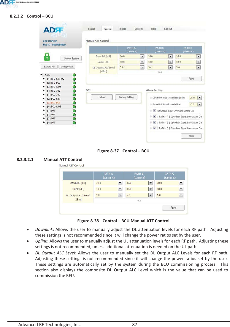  Advanced RF Technologies, Inc.        87   8.2.3.2 Control – BCU  Figure 8-37  Control – BCU 8.2.3.2.1 Manual ATT Control  Figure 8-38  Control – BCU Manual ATT Control xDownlink: Allows the user to manually adjust the DL attenuation levels for each RF path.  Adjusting these settings is not recommended since it will change the power ratios set by the user.   xUplink: Allows the user to manually adjust the UL attenuation levels for each RF path.  Adjusting these settings is not recommended, unless additional attenuation is needed on the UL path.xDL Output ALC Level: Allows the user to manually set the DL Output ALC Levels for each RF path.  Adjusting these settings is not recommended since it will change the power ratios set by the user.  These settings are automatically set by the system during the BCU commissioning process.  This section also displays the composite DL Output ALC Level which is the value that can be used to commission the RFU.      