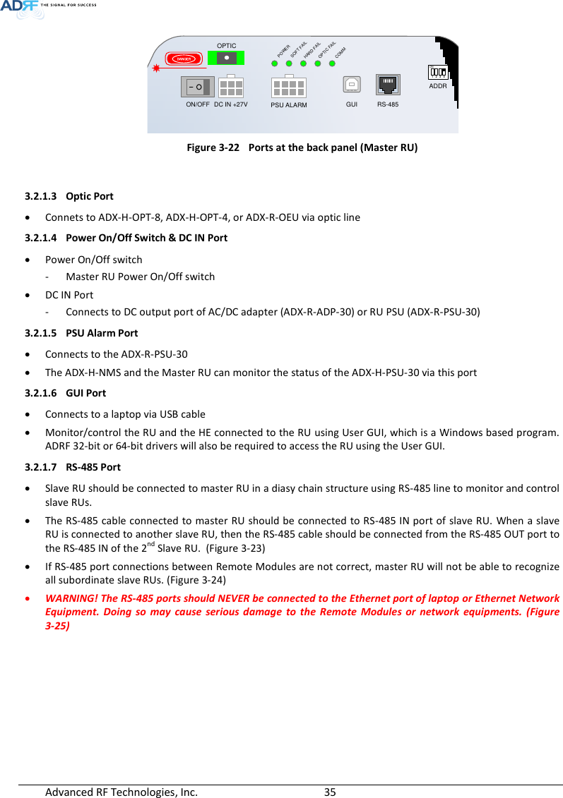  Advanced RF Technologies, Inc.        35    Figure 3-22  Ports at the back panel (Master RU)  3.2.1.3 Optic Port  Connets to ADX-H-OPT-8, ADX-H-OPT-4, or ADX-R-OEU via optic line 3.2.1.4 Power On/Off Switch &amp; DC IN Port  Power On/Off switch - Master RU Power On/Off switch  DC IN Port - Connects to DC output port of AC/DC adapter (ADX-R-ADP-30) or RU PSU (ADX-R-PSU-30) 3.2.1.5 PSU Alarm Port  Connects to the ADX-R-PSU-30  The ADX-H-NMS and the Master RU can monitor the status of the ADX-H-PSU-30 via this port 3.2.1.6 GUI Port  Connects to a laptop via USB cable  Monitor/control the RU and the HE connected to the RU using User GUI, which is a Windows based program.  ADRF 32-bit or 64-bit drivers will also be required to access the RU using the User GUI. 3.2.1.7 RS-485 Port  Slave RU should be connected to master RU in a diasy chain structure using RS-485 line to monitor and control slave RUs.   The RS-485 cable connected to master RU should be connected to RS-485 IN port of slave RU. When a slave RU is connected to another slave RU, then the RS-485 cable should be connected from the RS-485 OUT port to the RS-485 IN of the 2nd Slave RU.  (Figure 3-23)  If RS-485 port connections between Remote Modules are not correct, master RU will not be able to recognize all subordinate slave RUs. (Figure 3-24)  WARNING! The RS-485 ports should NEVER be connected to the Ethernet port of laptop or Ethernet Network Equipment.  Doing  so  may  cause  serious  damage  to  the  Remote  Modules  or  network  equipments.  (Figure 3-25)   POWERSOFT FAILHARD FAILCOMMOPTIC FAILDC IN +27V PSU ALARM RS-485GUIOPTICON/OFFON1 2 3 4ADDRDANGER