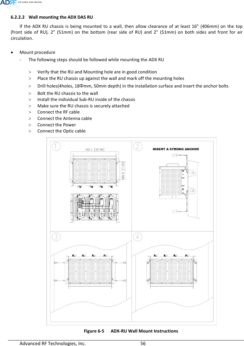  Advanced RF Technologies, Inc.        56   6.2.2.2 Wall mounting the ADX DAS RU If the  ADX RU chassis  is being  mounted to a  wall, then  allow clearance of  at  least 16”  (406mm) on  the  top (front  side  of  RU),  2”  (51mm)  on  the  bottom  (rear  side  of  RU)  and  2”  (51mm)  on  both sides  and  front  for  air circulation.   Mount procedure - The following steps should be followed while mounting the ADX RU   Verify that the RU and Mounting hole are in good condition  Place the RU chassis up against the wall and mark off the mounting holes  Drill holes(4holes, 18Φmm, 50mm depth) in the installation surface and insert the anchor bolts  Bolt the RU chassis to the wall  Install the individual Sub-RU inside of the chassis  Make sure the RU chassis is securely attached  Connect the RF cable  Connect the Antenna cable  Connect the Power  Connect the Optic cable  Figure 6-5  ADX-RU Wall Mount Instructions 