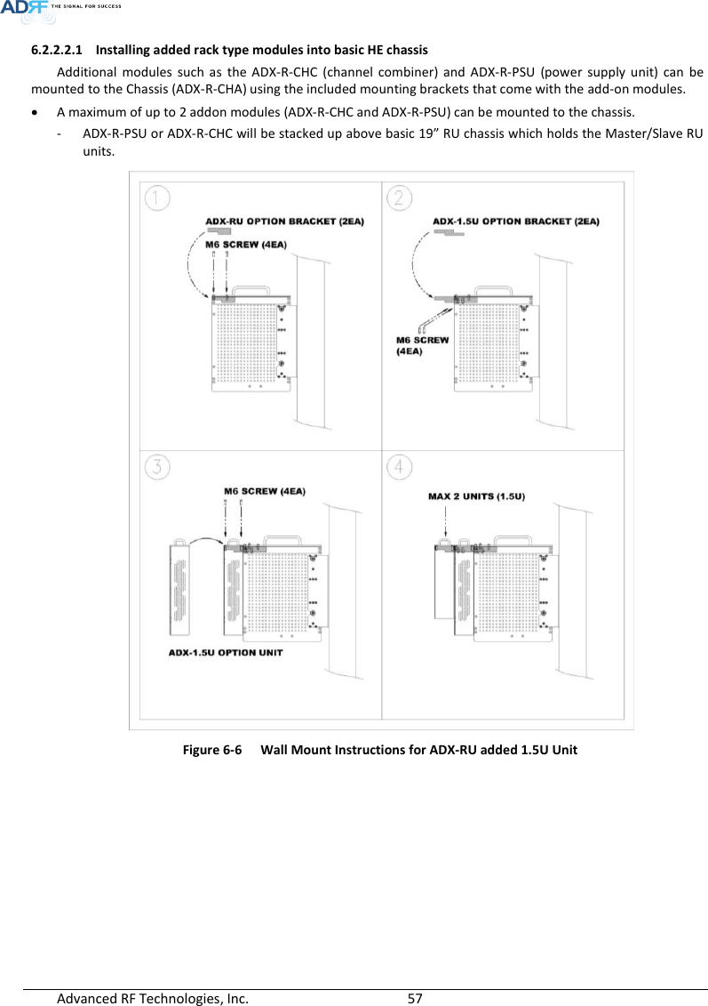  Advanced RF Technologies, Inc.        57   6.2.2.2.1 Installing added rack type modules into basic HE chassis Additional  modules  such  as  the  ADX-R-CHC  (channel  combiner)  and  ADX-R-PSU  (power  supply  unit)  can  be mounted to the Chassis (ADX-R-CHA) using the included mounting brackets that come with the add-on modules.  A maximum of up to 2 addon modules (ADX-R-CHC and ADX-R-PSU) can be mounted to the chassis. - ADX-R-PSU or ADX-R-CHC will be stacked up above basic 19” RU chassis which holds the Master/Slave RU units.  Figure 6-6  Wall Mount Instructions for ADX-RU added 1.5U Unit    