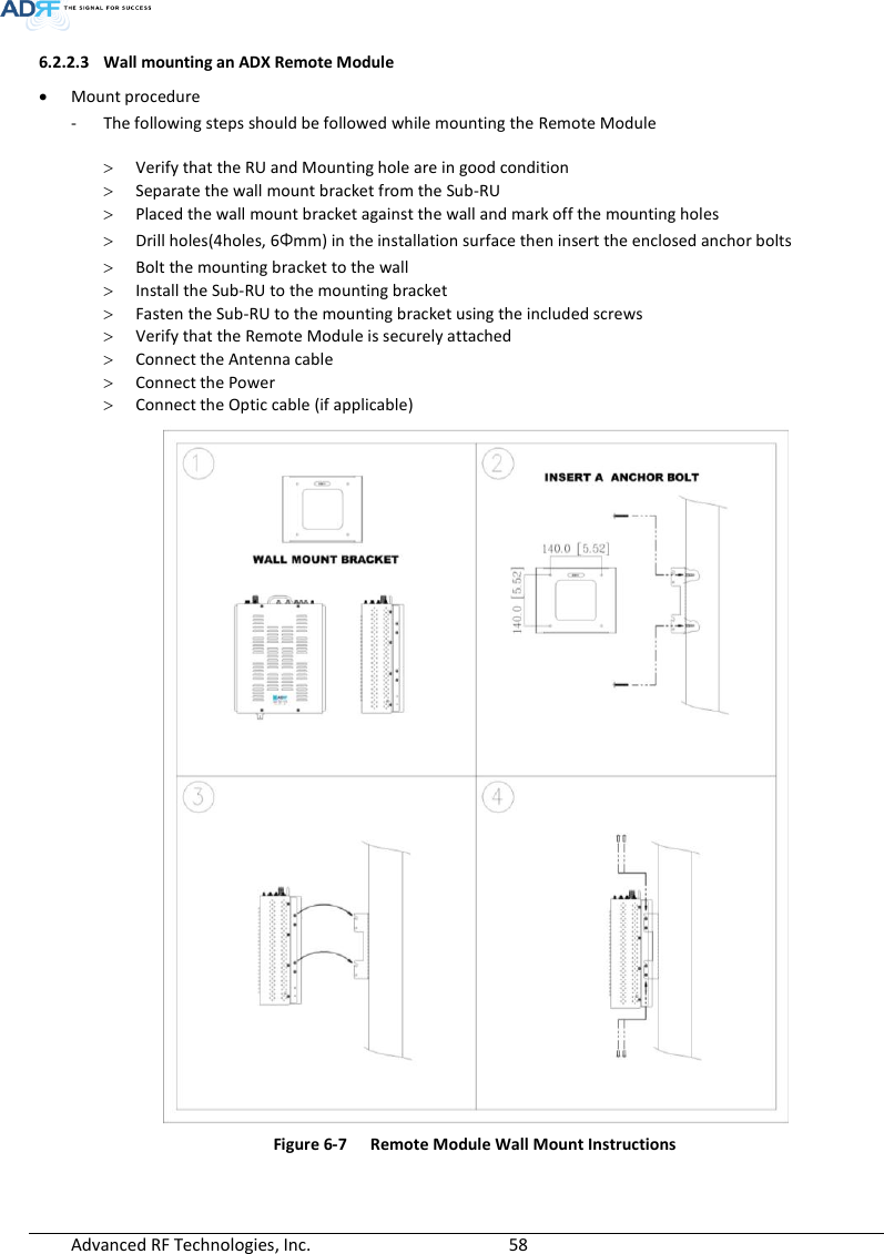  Advanced RF Technologies, Inc.        58   6.2.2.3 Wall mounting an ADX Remote Module   Mount procedure - The following steps should be followed while mounting the Remote Module   Verify that the RU and Mounting hole are in good condition  Separate the wall mount bracket from the Sub-RU  Placed the wall mount bracket against the wall and mark off the mounting holes  Drill holes(4holes, 6Φmm) in the installation surface then insert the enclosed anchor bolts  Bolt the mounting bracket to the wall  Install the Sub-RU to the mounting bracket  Fasten the Sub-RU to the mounting bracket using the included screws  Verify that the Remote Module is securely attached  Connect the Antenna cable  Connect the Power  Connect the Optic cable (if applicable)  Figure 6-7  Remote Module Wall Mount Instructions   