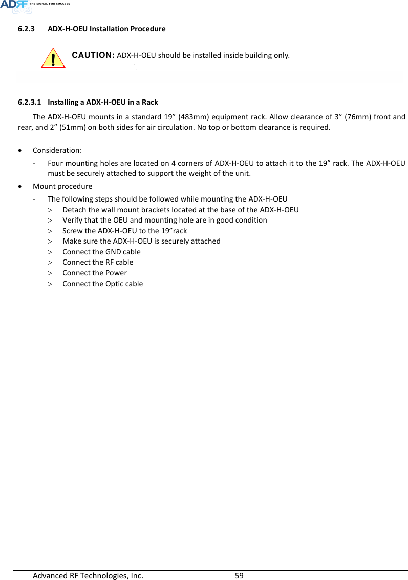  Advanced RF Technologies, Inc.        59   6.2.3 ADX-H-OEU Installation Procedure  CAUTION: ADX-H-OEU should be installed inside building only.    6.2.3.1 Installing a ADX-H-OEU in a Rack  The ADX-H-OEU mounts in a standard 19” (483mm) equipment rack. Allow clearance of 3” (76mm) front and rear, and 2” (51mm) on both sides for air circulation. No top or bottom clearance is required.   Consideration: - Four mounting holes are located on 4 corners of ADX-H-OEU to attach it to the 19” rack. The ADX-H-OEU must be securely attached to support the weight of the unit.  Mount procedure - The following steps should be followed while mounting the ADX-H-OEU  Detach the wall mount brackets located at the base of the ADX-H-OEU  Verify that the OEU and mounting hole are in good condition  Screw the ADX-H-OEU to the 19”rack  Make sure the ADX-H-OEU is securely attached  Connect the GND cable  Connect the RF cable  Connect the Power  Connect the Optic cable  