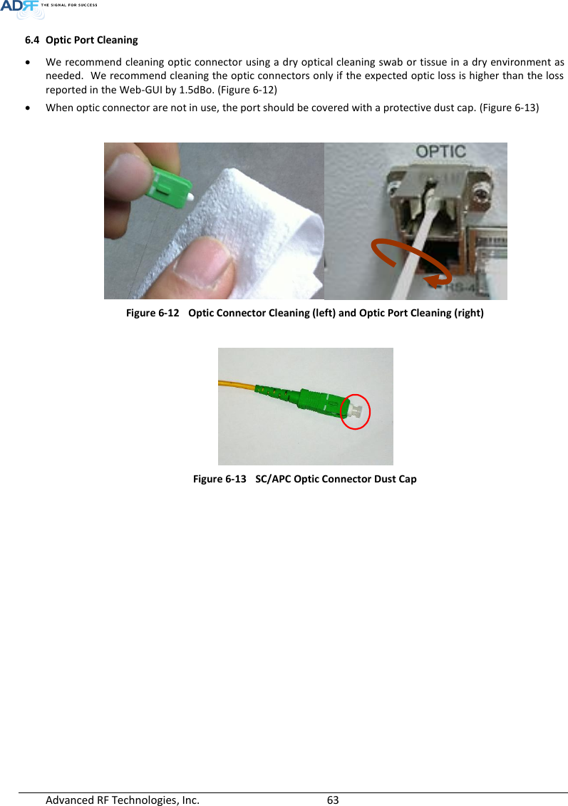  Advanced RF Technologies, Inc.        63   6.4 Optic Port Cleaning  We recommend cleaning optic connector using a dry optical cleaning swab or tissue in a dry environment as needed.  We recommend cleaning the optic connectors only if the expected optic loss is higher than the loss reported in the Web-GUI by 1.5dBo. (Figure 6-12)  When optic connector are not in use, the port should be covered with a protective dust cap. (Figure 6-13)   Figure 6-12  Optic Connector Cleaning (left) and Optic Port Cleaning (right)   Figure 6-13  SC/APC Optic Connector Dust Cap   