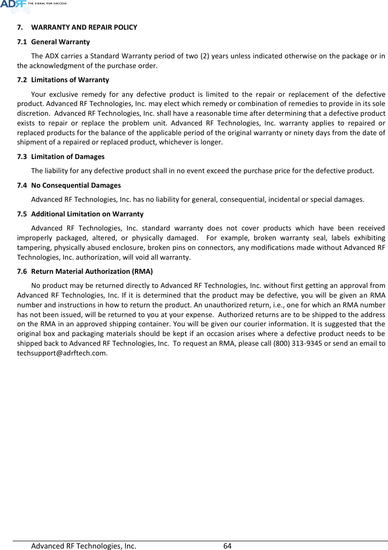  Advanced RF Technologies, Inc.        64   7. WARRANTY AND REPAIR POLICY  7.1 General Warranty The ADX carries a Standard Warranty period of two (2) years unless indicated otherwise on the package or in the acknowledgment of the purchase order. 7.2 Limitations of Warranty Your  exclusive  remedy  for  any  defective  product  is  limited  to  the  repair  or  replacement  of  the  defective product. Advanced RF Technologies, Inc. may elect which remedy or combination of remedies to provide in its sole discretion.  Advanced RF Technologies, Inc. shall have a reasonable time after determining that a defective product exists  to  repair  or  replace  the  problem  unit.  Advanced  RF  Technologies,  Inc.  warranty  applies  to  repaired  or replaced products for the balance of the applicable period of the original warranty or ninety days from the date of shipment of a repaired or replaced product, whichever is longer. 7.3 Limitation of Damages The liability for any defective product shall in no event exceed the purchase price for the defective product.  7.4 No Consequential Damages Advanced RF Technologies, Inc. has no liability for general, consequential, incidental or special damages.  7.5 Additional Limitation on Warranty Advanced  RF  Technologies,  Inc.  standard  warranty  does  not  cover  products  which  have  been  received improperly  packaged,  altered,  or  physically  damaged.    For  example,  broken  warranty  seal,  labels  exhibiting tampering, physically abused enclosure, broken pins on connectors, any modifications made without Advanced RF Technologies, Inc. authorization, will void all warranty.  7.6 Return Material Authorization (RMA) No product may be returned directly to Advanced RF Technologies, Inc. without first getting an approval from Advanced RF  Technologies, Inc. If it is determined that  the product may  be defective,  you will be given an  RMA number and instructions in how to return the product. An unauthorized return, i.e., one for which an RMA number has not been issued, will be returned to you at your expense.  Authorized returns are to be shipped to the address on the RMA in an approved shipping container. You will be given our courier information. It is suggested that the original box and packaging materials  should be kept if an occasion arises where a defective product needs to be shipped back to Advanced RF Technologies, Inc.  To request an RMA, please call (800) 313-9345 or send an email to techsupport@adrftech.com.   