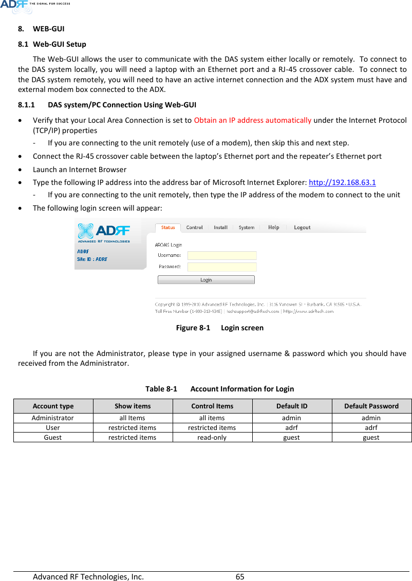  Advanced RF Technologies, Inc.        65   8. WEB-GUI 8.1 Web-GUI Setup The Web-GUI allows the user to communicate with the DAS system either locally or remotely.  To connect to the DAS system locally, you will need a laptop with an Ethernet port and a RJ-45 crossover cable.  To connect to the DAS system remotely, you will need to have an active internet connection and the ADX system must have and external modem box connected to the ADX. 8.1.1 DAS system/PC Connection Using Web-GUI  Verify that your Local Area Connection is set to Obtain an IP address automatically under the Internet Protocol (TCP/IP) properties - If you are connecting to the unit remotely (use of a modem), then skip this and next step.   Connect the RJ-45 crossover cable between the laptop’s Ethernet port and the repeater’s Ethernet port  Launch an Internet Browser  Type the following IP address into the address bar of Microsoft Internet Explorer: http://192.168.63.1 - If you are connecting to the unit remotely, then type the IP address of the modem to connect to the unit  The following login screen will appear:  Figure 8-1  Login screen  If you are not the Administrator, please type in your assigned username &amp; password which you should have received from the Administrator.   Table 8-1  Account Information for Login Account type Show items Control Items Default ID Default Password Administrator all Items all items admin admin User restricted items restricted items adrf adrf Guest restricted items read-only guest guest   