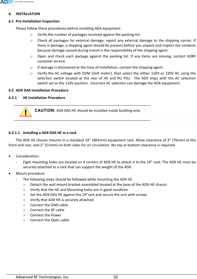  Advanced RF Technologies, Inc.        50   6. INSTALLATION 6.1 Pre-Installation Inspection Please follow these procedures before installing ADX equipment: o Verify the number of packages received against the packing list. o Check  all packages for  external damage;  report any external damage  to  the  shipping carrier. If there is damage, a shipping agent should be present before you unpack and inspect the contents because damage caused during transit is the responsibility of the shipping agent. o Open  and  check  each  package  against  the  packing  list.  If  any  items  are  missing,  contact  ADRF customer service. o If damage is discovered at the time of installation, contact the shipping agent. o Verify the AC voltage with DVM (Volt meter), then select the either 110V or 220V AC using the selection  switch  located  at  the  rear  of  HE  and  RU  PSU.    The  ADX  ships  with  the  AC  selection switch set to the 110V position.  Incorrect AC selection can damage the ADX equipment. 6.2 ADX DAS Installation Procedure 6.2.1 HE Installation Procedure  CAUTION: ADX DAS HE should be installed inside building only.    6.2.1.1 Installing a ADX DAS HE in a rack The ADX HE chassis mounts in a standard 19” (483mm) equipment rack. Allow clearance of 3” (76mm) at the front and rear, and 2” (51mm) on both sides for air circulation. No top or bottom clearance is required.   Consideration: - Eight mounting holes are located on 4 corners of ADX HE to attach it to the 19” rack. The ADX HE must be securely attached to a rack that can support the weight of the ADX.  Mount procedure - The following steps should be followed while mounting the ADX HE  Detach the wall mount bracket assembled located at the base of the ADX-HE chassis  Verify that the HE and Mounting holes are in good condition  Set the ADX DAS HE against the 19”rack and secure the unit with screws  Verify that ADX HE is securely attached  Connect the GND cable  Connect the RF cable  Connect the Power  Connect the Optic cable 