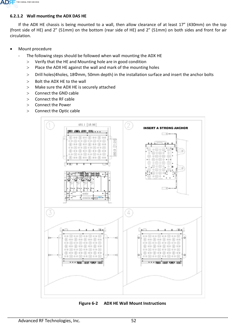  Advanced RF Technologies, Inc.        52   6.2.1.2 Wall mounting the ADX DAS HE If  the ADX HE  chassis  is being  mounted  to a  wall,  then allow clearance  of at least  17”  (430mm)  on  the  top (front side of HE) and 2” (51mm) on the bottom  (rear side of HE) and 2” (51mm) on both sides and front for air circulation.   Mount procedure - The following steps should be followed when wall mounting the ADX HE  Verify that the HE and Mounting hole are in good condition  Place the ADX HE against the wall and mark of the mounting holes  Drill holes(4holes, 18Φmm, 50mm depth) in the installation surface and insert the anchor bolts  Bolt the ADX HE to the wall  Make sure the ADX HE is securely attached  Connect the GND cable  Connect the RF cable  Connect the Power  Connect the Optic cable  Figure 6-2  ADX HE Wall Mount Instructions 