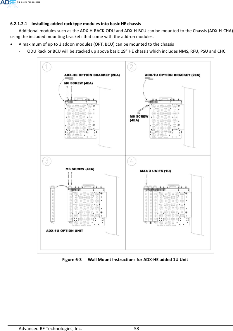  Advanced RF Technologies, Inc.        53    6.2.1.2.1 Installing added rack type modules into basic HE chassis Additional modules such as the ADX-H-RACK-ODU and ADX-H-BCU can be mounted to the Chassis (ADX-H-CHA) using the included mounting brackets that come with the add-on modules.  A maximum of up to 3 addon modules (OPT, BCU) can be mounted to the chassis - ODU Rack or BCU will be stacked up above basic 19” HE chassis which includes NMS, RFU, PSU and CHC  Figure 6-3  Wall Mount Instructions for ADX-HE added 1U Unit    