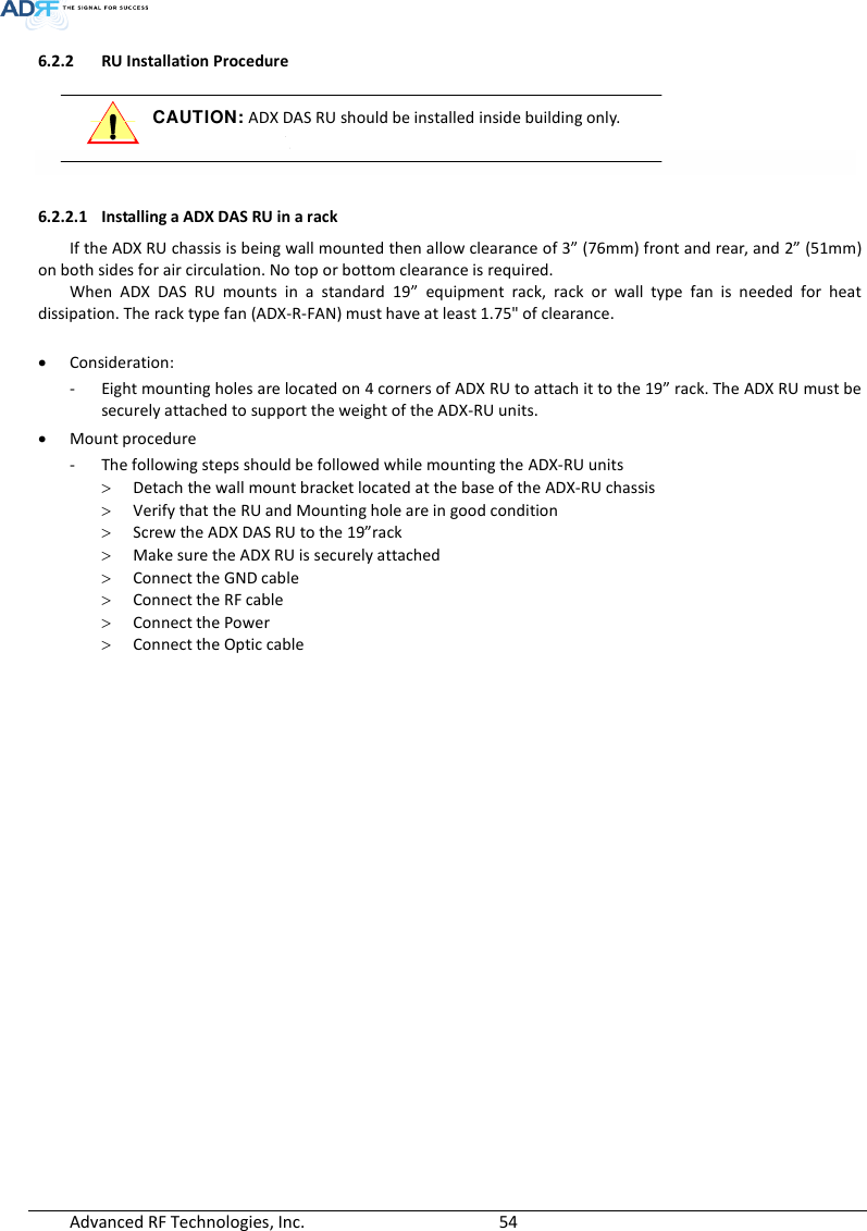  Advanced RF Technologies, Inc.        54   6.2.2 RU Installation Procedure  CAUTION: ADX DAS RU should be installed inside building only.    6.2.2.1 Installing a ADX DAS RU in a rack  If the ADX RU chassis is being wall mounted then allow clearance of 3” (76mm) front and rear, and 2” (51mm) on both sides for air circulation. No top or bottom clearance is required. When  ADX  DAS  RU  mounts  in  a  standard  19”  equipment  rack,  rack  or  wall  type  fan  is  needed  for  heat dissipation. The rack type fan (ADX-R-FAN) must have at least 1.75&quot; of clearance.   Consideration: - Eight mounting holes are located on 4 corners of ADX RU to attach it to the 19” rack. The ADX RU must be securely attached to support the weight of the ADX-RU units.  Mount procedure - The following steps should be followed while mounting the ADX-RU units  Detach the wall mount bracket located at the base of the ADX-RU chassis  Verify that the RU and Mounting hole are in good condition  Screw the ADX DAS RU to the 19”rack  Make sure the ADX RU is securely attached  Connect the GND cable  Connect the RF cable  Connect the Power  Connect the Optic cable  