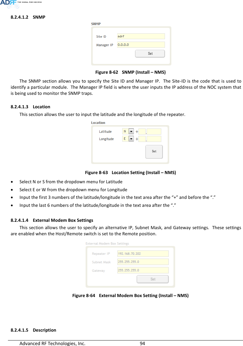  Advanced RF Technologies, Inc.        94   8.2.4.1.2 SNMP  Figure 8-62  SNMP (Install – NMS) The SNMP  section allows  you to specify the Site  ID and Manager  IP.  The Site-ID is  the  code  that is used to identify a particular module.  The Manager IP field is where the user inputs the IP address of the NOC system that is being used to monitor the SNMP traps.  8.2.4.1.3 Location This section allows the user to input the latitude and the longitude of the repeater.  Figure 8-63  Location Setting (Install – NMS)  Select N or S from the dropdown menu for Latitude  Select E or W from the dropdown menu for Longitude  Input the first 3 numbers of the latitude/longitude in the text area after the “+” and before the “.”  Input the last 6 numbers of the latitude/longitude in the text area after the “.”  8.2.4.1.4 External Modem Box Settings This section allows the user to specify an alternative IP, Subnet Mask, and Gateway settings.  These settings are enabled when the Host/Remote switch is set to the Remote position.    Figure 8-64  External Modem Box Setting (Install – NMS)     8.2.4.1.5 Description 