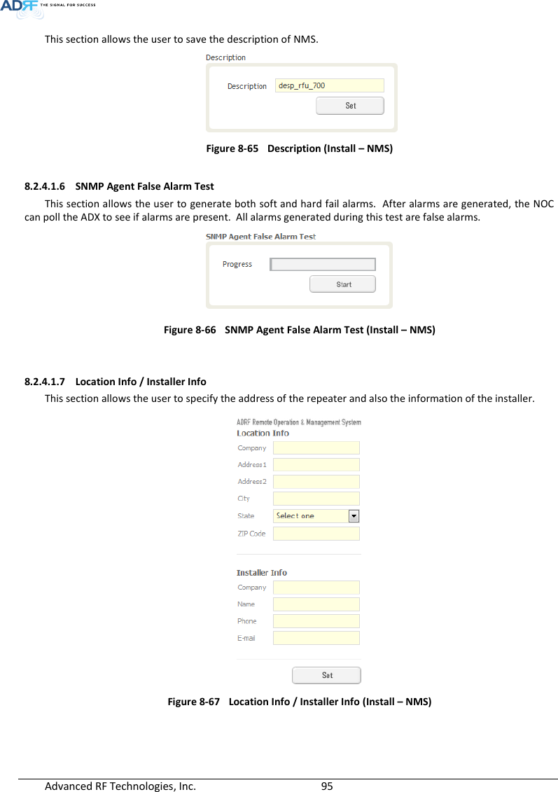  Advanced RF Technologies, Inc.        95   This section allows the user to save the description of NMS.    Figure 8-65  Description (Install – NMS)  8.2.4.1.6 SNMP Agent False Alarm Test This section allows the user to generate both soft and hard fail alarms.  After alarms are generated, the NOC can poll the ADX to see if alarms are present.  All alarms generated during this test are false alarms.   Figure 8-66  SNMP Agent False Alarm Test (Install – NMS)   8.2.4.1.7 Location Info / Installer Info This section allows the user to specify the address of the repeater and also the information of the installer.  Figure 8-67   Location Info / Installer Info (Install – NMS)   