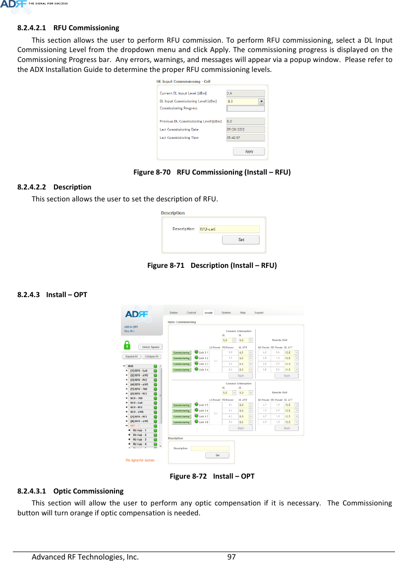  Advanced RF Technologies, Inc.        97   8.2.4.2.1 RFU Commissioning This  section allows  the  user  to perform  RFU commission.  To perform  RFU commissioning,  select a  DL Input Commissioning  Level from  the dropdown  menu and click Apply. The commissioning progress is displayed on the Commissioning Progress bar.  Any errors, warnings, and messages will appear via a popup window.  Please refer to the ADX Installation Guide to determine the proper RFU commissioning levels.  Figure 8-70  RFU Commissioning (Install – RFU) 8.2.4.2.2 Description This section allows the user to set the description of RFU.    Figure 8-71  Description (Install – RFU)  8.2.4.3 Install – OPT  Figure 8-72  Install – OPT 8.2.4.3.1 Optic Commissioning This  section  will  allow  the  user  to  perform  any  optic  compensation  if  it  is  necessary.    The  Commissioning button will turn orange if optic compensation is needed.   