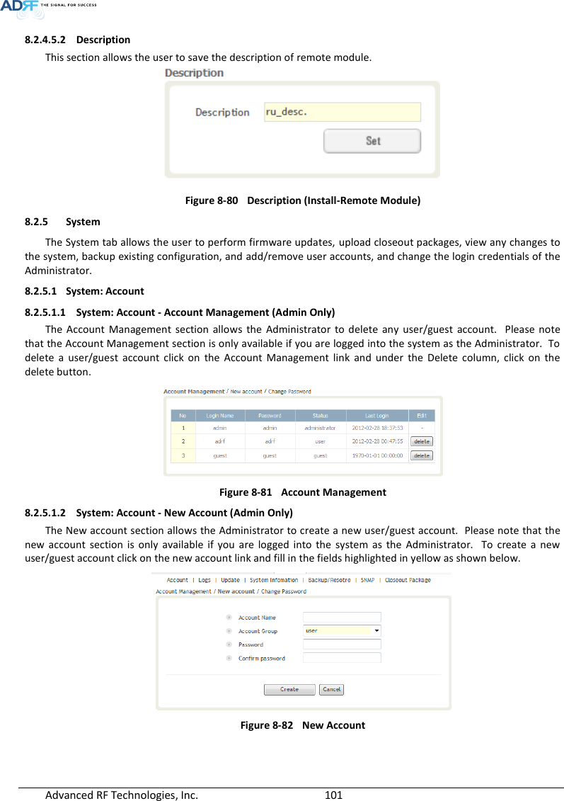  Advanced RF Technologies, Inc.        101   8.2.4.5.2 Description This section allows the user to save the description of remote module.  Figure 8-80  Description (Install-Remote Module) 8.2.5 System The System tab allows the user to perform firmware updates, upload closeout packages, view any changes to the system, backup existing configuration, and add/remove user accounts, and change the login credentials of the Administrator.  8.2.5.1 System: Account 8.2.5.1.1 System: Account - Account Management (Admin Only) The  Account  Management  section  allows  the  Administrator  to  delete  any  user/guest  account.    Please  note that the Account Management section is only available if you are logged into the system as the Administrator.  To delete  a  user/guest  account  click  on  the  Account  Management  link  and  under  the  Delete  column,  click  on  the delete button.  Figure 8-81  Account Management 8.2.5.1.2 System: Account - New Account (Admin Only) The New account section allows the Administrator to create a new user/guest account.  Please note that the new  account  section  is  only  available  if  you are  logged  into  the  system  as  the  Administrator.    To  create  a  new user/guest account click on the new account link and fill in the fields highlighted in yellow as shown below.  Figure 8-82  New Account   