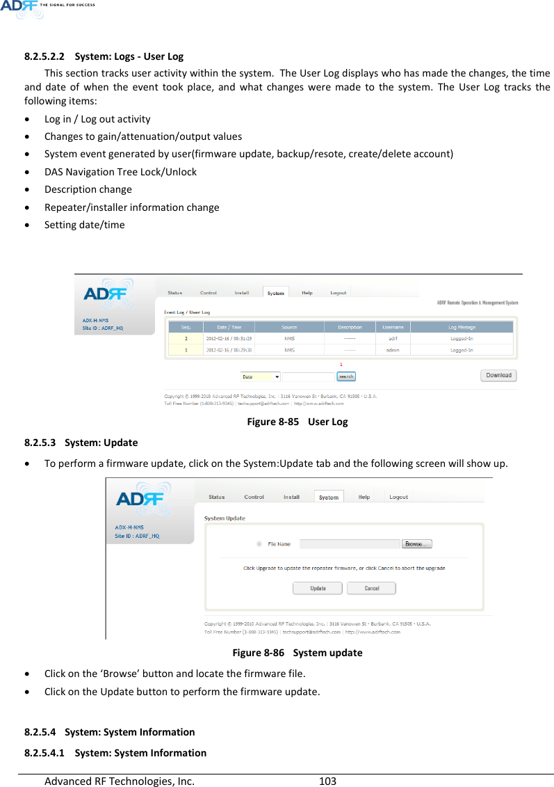  Advanced RF Technologies, Inc.        103    8.2.5.2.2 System: Logs - User Log This section tracks user activity within the system.  The User Log displays who has made the changes, the time and  date  of  when  the  event  took  place,  and  what  changes  were  made  to  the  system.  The  User  Log  tracks  the following items:  Log in / Log out activity  Changes to gain/attenuation/output values  System event generated by user(firmware update, backup/resote, create/delete account)  DAS Navigation Tree Lock/Unlock  Description change  Repeater/installer information change  Setting date/time    Figure 8-85  User Log 8.2.5.3 System: Update  To perform a firmware update, click on the System:Update tab and the following screen will show up.  Figure 8-86  System update  Click on the ‘Browse’ button and locate the firmware file.  Click on the Update button to perform the firmware update.  8.2.5.4 System: System Information 8.2.5.4.1 System: System Information 