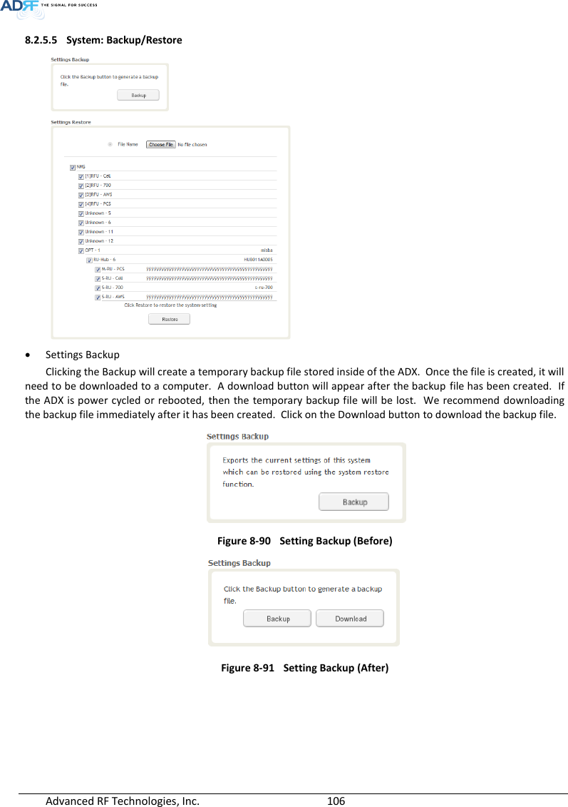  Advanced RF Technologies, Inc.        106   8.2.5.5 System: Backup/Restore   Settings Backup Clicking the Backup will create a temporary backup file stored inside of the ADX.  Once the file is created, it will need to be downloaded to a computer.  A download button will appear after the backup file has been created.  If the ADX is power cycled or rebooted,  then the temporary backup file will be lost.  We  recommend downloading the backup file immediately after it has been created.  Click on the Download button to download the backup file.        Figure 8-90 Setting Backup (Before)  Figure 8-91    Setting Backup (After)      